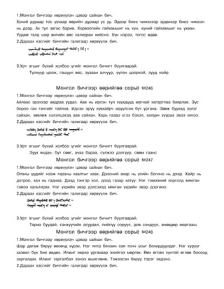 1.Ìîíãîë áè÷ãýýð õºðâ¿¿ëýí öýâýð ñàéõàí áè÷.
Õ¿íèé äóðààð òîñ óóõààð ººðèéí äóðààð óñ óó. Ýäýýð áèåý ÷èìýõýýð ýðäìýýð áèåý ÷èìñýí
íü äýýð. Àõ òóë çàãàñ áàðèâ. Õîðâîîãèéí ãàéõàìøèã íü õ¿í, õ¿íèé ãàéõàìøèã íü óõààí.
Óóäàì òàëä øàð ºíãèéí ºâñ õàëèóðàí õèéñíý. Õ¿í íýðýý, òîãîñ ºäºº.
2.Äàðààõ õýñãèéã áè÷ãèéí ãàëèãààð õºðâ¿¿ëæ áè÷.




3.Óðò ýãøèã á¿õèé õîëáîî ¿ãèéã ìîíãîë áè÷èãò áóóëãààðàé.
      Ò¿ëõ¿¿ð öîîæ, ãàøóóí ºâñ, çóçààí àë÷óóð, ¿¿ëýí öîîðõîé, ç¿¿ä íîéð


                  Ìîíãîë áè÷ãýýð ººðèéãºº ñîðü¸            ¹246
1.Ìîíãîë áè÷ãýýð õºðâ¿¿ëýí öýâýð ñàéõàí áè÷.
Àéëààñ ýðýõýýð àâäðàà óóäàë. Ààâ íü èðñýí òóë õ¿¿õä¿¿ä ìàãíàé õàãàðòëàà áàÿðëàâ. Ç¿ñ
áîðîî ãàí ãà÷ãèéã òàéëíà. Èäñýí ýð¿¿ õóâõàéð÷ èä¿¿ëñýí áóò óðãàíà. Çººæ áóóõàä ç¿ëýã
ñàéõàí, çºâëºæ õýëýëöýõýä ààâ ñàéõàí. Õàðü ãàçàð ¿ãýý áýõýë, õàëóóí çóóðàà ýâýý õè÷ýý.
2.Äàðààõ õýñãèéã áè÷ãèéí ãàëèãààð õºðâ¿¿ëæ áè÷.




3.Óðò ýãøèã á¿õèé õîëáîî ¿ãèéã ìîíãîë áè÷èãò áóóëãààðàé.
      Çóóõ ÿíäàí, áóò ñººã, à÷àà áàðàà, ñ¿ëæýý äýëã¿¿ð, ñººì ãààíñ
                  Ìîíãîë áè÷ãýýð ººðèéãºº ñîðü¸            ¹247
1.Ìîíãîë áè÷ãýýð õºðâ¿¿ëýí öýâýð ñàéõàí áè÷.
Îëçíû ¿¿äèéã íýýæ ãàðçíû õààëãûã õààõ. Äýýñíèé àõàð íü ¿ãèéí áîãèíî íü äýýð. Õàéð íü
äîòðîî, õàë íü ãàäíàà. Äýýä òýíãýð õîë, äîîä ãàçàð õàòóó. Íýã òýìýýíèé õîðãîëä ìÿíãàí
òýìýý õàëüòèðàõ. Íýã ¿õðèéí ýâýð äýëñýõýä ìÿíãàí ¿õðèéí ýâýð äîðãèíî.
2.Äàðààõ õýñãèéã áè÷ãèéí ãàëèãààð õºðâ¿¿ëæ áè÷.




3.Óðò ýãøèã á¿õèé õîëáîî ¿ãèéã ìîíãîë áè÷èãò áóóëãààðàé.
      Òàðèà áóóäàé, ñàíõ¿¿ãèéí àñóóäàë, ïèéñ¿¿ ñîðóóë, äîâ ñîíäóóë, ºíººäºð ìàðãààø
                  Ìîíãîë áè÷ãýýð ººðèéãºº ñîðü¸            ¹248
1.Ìîíãîë áè÷ãýýð õºðâ¿¿ëýí öýâýð ñàéõàí áè÷.
Øàð äàãàæ áÿðóó ºâñºíä õ¿ðýõ. Íýã ëèòð áåíçèí ñàÿ òîíí óñûã áîõèðäóóëäàã. Íýã õóðóóã
õàçâàë á¿õ áèå ºâäºõ. Èëæèã ýâðýý óðãàõààð ýõèéãýý ìºðãºõ. ªºõ ºãñºí õ¿íòýé ºãëºº áîñîîä
çàðãàëäàõ. Èëæèã òàðãàëáàë ýçíýý ºøèãëºíº. Òýæýýñýí áÿðóó òýðýã ýâäýíý.
2.Äàðààõ õýñãèéã áè÷ãèéí ãàëèãààð õºðâ¿¿ëæ áè÷.
 