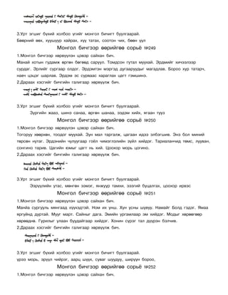 3.Óðò ýãøèã á¿õèé õîëáîî ¿ãèéã ìîíãîë áè÷èãò áóóëãààðàé.
Áººðíèé ººõ, õóóøóóð õàéðàõ, õ¿¿ òàòàõ, ñîîòîí ÷èõ, áººí ¿¿ë
                  Ìîíãîë áè÷ãýýð ººðèéãºº ñîðü¸            ¹249
1.Ìîíãîë áè÷ãýýð õºðâ¿¿ëýí öýâýð ñàéõàí áè÷.
Ìàíàé õîòûí ãóäàìæ ºðãºí áºãººä ñàðóóë. Òîìäñîí ãóòàë ìóóõàé. Ýðäìèéã õè÷ýýëýýð
ñóðäàã. Ýðëèéã ñóðãààð îëäîã. Ýðäýìòýí ìýðãýä äóãààðóóäûã ìàãàäëàâ. Áîðîî õóð òàòàð÷,
íàâ÷ öýöýã øàðëàâ. Ýðäýì ýñ ñóðâààñ õàðàãëàõ öàãò ãýìøèíý.
2.Äàðààõ õýñãèéã áè÷ãèéí ãàëèãààð õºðâ¿¿ëæ áè÷.




3.Óðò ýãøèã á¿õèé õîëáîî ¿ãèéã ìîíãîë áè÷èãò áóóëãààðàé.
      Çóðãèéí æààç, øèíý ñàíàà, ºðãºí øàíàà, ýýäýì õèéõ, ÿãààí òóóç
                  Ìîíãîë áè÷ãýýð ººðèéãºº ñîðü¸            ¹250
1.Ìîíãîë áè÷ãýýð õºðâ¿¿ëýí öýâýð ñàéõàí áè÷.
Òîãîðóó õººðõºí, òîîäîã ìóóõàé. Çóí ìàë òàðãàëæ, öàãààí èäýý ýëáýãøèâ. Ýíý áîë ìèíèé
òºðñºí íóòàã. Ýðäýíèéí ÷óëóóãààð ãî¸ë ÷èìýãëýëèéí ç¿éë õèéäýã. Òàðèàëàí÷èä òºìñ, ëóóâàí,
ñîíãèíî òàðèâ. Öàãèéí þìûã öàãò íü õèé. Öîîõîð ìîðü öîãèíî.
2.Äàðààõ õýñãèéã áè÷ãèéí ãàëèãààð õºðâ¿¿ëæ áè÷.




3.Óðò ýãøèã á¿õèé õîëáîî ¿ãèéã ìîíãîë áè÷èãò áóóëãààðàé.
      Ýýð¿¿ëèéí óòàñ, ìºíãºí ýýìýã, ÿíæóóð òàìõè, ýýçãèé áóöàëãàõ, öîîõîð èðâýñ
                  Ìîíãîë áè÷ãýýð ººðèéãºº ñîðü¸            ¹251
1.Ìîíãîë áè÷ãýýð õºðâ¿¿ëýí öýâýð ñàéõàí áè÷.
Ìàíéà ñóðãóóëü ìÿíãààä õ¿¿õýäòýé. Íîì èõ óíø. Õóí óñíû øóâóó. Íàìàéã Áîëä ãýäýã. ßìàà
ÿðãóéíä äóðòàé. Ìóóã ìàðò. Ñàéíûã äàãà. Ýìèéí óðãàìëààð ýì õèéäýã. Ìîäûã õºðººãººð
õºðººäíº. Ãóðèëûã óëààí áóóäàéãààð õèéäýã. Õîíèí ñ¿ðýã òàë ä¿¿ðýí áýë÷èâ.
2.Äàðààõ õýñãèéã áè÷ãèéí ãàëèãààð õºðâ¿¿ëæ áè÷.




3.Óðò ýãøèã á¿õèé õîëáîî ¿ãèéã ìîíãîë áè÷èãò áóóëãààðàé.
¿ðýý ìîðü, ýð¿¿ë ÷èéðýã, ààðö ø¿¿õ, ñóâàã øóóäóó, øèð¿¿í áîðîî,
                  Ìîíãîë áè÷ãýýð ººðèéãºº ñîðü¸            ¹252
1.Ìîíãîë áè÷ãýýð õºðâ¿¿ëýí öýâýð ñàéõàí áè÷.
 