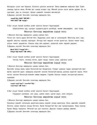Áàãàäñàí ãóòàë õºë áàðèíà. Ñîëîíãî äîëîîí ºíãºòýé. Ýìýý ºâººãºº õàéðëàæ áàé. Ñàéí
çàìààð ò¿ðãýí ÿâíà. ªãëºº ýðò öýâýð àãààðò ãàð. Ìàíàé óëñûí íóòàã ºðãºí óóäàì. Àõ íü
ñóðãàäàã, ä¿¿ íü ñîíñäîã. Àðèóí öýâðèéã ñàõèâàë ºâ÷ëºõã¿é.
2.Äàðààõ õýñãèéã áè÷ãèéí ãàëèãààð õºðâ¿¿ëæ áè÷.




3.Óðò ýãøèã á¿õèé õîëáîî ¿ãèéã ìîíãîë áè÷èãò áóóëãààðàé.
      Øîðãîîëæíû ¿¿ð, øóëóóí øóäàðãà,óóðãà øèëá¿¿ð, ÷ºëºº çºâøººðºë,     õàø ÷óëóó
                  Ìîíãîë áè÷ãýýð ººðèéãºº ñîðü¸              ¹253
1.Ìîíãîë áè÷ãýýð õºðâ¿¿ëýí öýâýð ñàéõàí áè÷.
¯çãýý õýò ÷àíãà äàðæ áèòãèé áè÷. Áóóðëààñ ¿íýí çºâ ¿ã ñîíñîîðîé. Ìîíãîëä æèë, ñàð,
ºäðèéã àìüòíû íýðýýð íýðëýäýã. È÷ã¿¿ð ìýò ÿâäëûã ÿòãàæ îðõèãòóí. Óóëûí ÷èìýã ìîä,
óëñûí ÷èìýã ýðäýìòýí. Óíàñàí ìîä îéí äàðàìò, óõààíã¿é íî¸í òºðèéí äàðàìò.
2.Äàðààõ õýñãèéã áè÷ãèéí ãàëèãààð õºðâ¿¿ëæ áè÷.




3.Óðò ýãøèã á¿õèé õîëáîî ¿ãèéã ìîíãîë áè÷èãò áóóëãààðàé.
      ÷èñ÷¿¿ òîðãî, ÷èíæ¿¿ íîãîî, àäèë ÷àöóó, õîðèî öýýð, óóðãàíû öýýæ
                  Ìîíãîë áè÷ãýýð ººðèéãºº ñîðü¸              ¹254
1.Ìîíãîë áè÷ãýýð õºðâ¿¿ëýí öýâýð ñàéõàí áè÷.
Áóëãèéí ýõýíä ìîðü õàðæ áîëîõã¿é-ëóñ áóçàðòàíà. Ãàçàðò øààñàí ãàäàñ îðõèäîãã¿é-ãàðò
ºðãºñ îðîõòîé àäèë. Øóâóóíû ºíäãèéã õàãàëæ áîëîõã¿é-õ¿¿õýä öîîõîð í¿¿ðòýé ãàðíà. Íÿëõ
íîãîî òàñàëæ áîëîõã¿é-ýýæèéí ìººì ºâäºíº. Ãýðèéí áàãàíà òýâýð÷ çîãñäîãã¿é-çîâëîí
õóðààäàã.
2.Äàðààõ õýñãèéã áè÷ãèéí ãàëèãààð õºðâ¿¿ëæ áè÷.




3.Óðò ýãøèã á¿õèé õîëáîî ¿ãèéã ìîíãîë áè÷èãò áóóëãààðàé.
      Ãàöóóðûí øèëì¿¿ñ, àëõ ö¿¿ö, öîâîî æààë, öàãàà èäýý, õýýë õàõóóëü
                  Ìîíãîë áè÷ãýýð ººðèéãºº ñîðü¸              ¹255
1.Ìîíãîë áè÷ãýýð õºðâ¿¿ëýí öýâýð ñàéõàí áè÷.
Ñàíààíû õèðèéã õýëýëöýæ àðèëãàíà,ñàâíû õèðèéã óãààæ àðèëãàíà. Õîíü öººòèéí õîðìîé
áîãèíî, óõààí ìóóòûí õîøóó áîãèíî. Áóëæ áîëäîãã¿é áóë õàð ÷óëóó(ñ¿¿äýð). Óðóó í¿¿õýä
áóõàí áÿðóó ò¿ð¿¿ëíý. Óéãàã¿é õ¿í óóë í¿õýëíý. Äàññàí ãàçðûí äààâóó çººëºí.
2.Äàðààõ õýñãèéã áè÷ãèéí ãàëèãààð õºðâ¿¿ëæ áè÷.
 