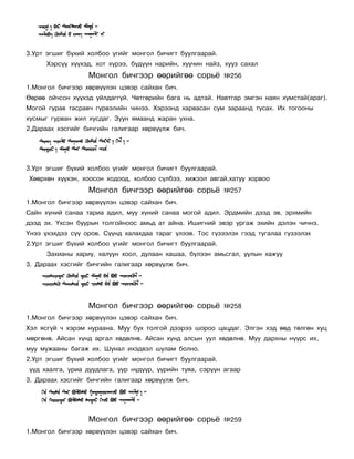 3.Óðò ýãøèã á¿õèé õîëáîî ¿ãèéã ìîíãîë áè÷èãò áóóëãààðàé.
      Õýðñ¿¿ õ¿¿õýä, õîò õ¿ðýý, á¿ä¿¿í íàðèéí, õóó÷èí íàéç, õóóç ñàõàë
                  Ìîíãîë áè÷ãýýð ººðèéãºº ñîðü¸            ¹256
1.Ìîíãîë áè÷ãýýð õºðâ¿¿ëýí öýâýð ñàéõàí áè÷.
ªºðºº îé÷ñîí õ¿¿õýä óéëäàãã¿é. ×ºòãºðèéí áàãà íü àäòàé. Íàâòãàð ýìãýí íàÿí õóìñòàé(àðàã).
Ìîãîé ãóðàâ òàñðàâ÷ ã¿ðâýëèéí ÷èíýý. Õýðýýíä õàðâàñàí ñóì çàðààíä òóñàõ. Èõ òîãîîíû
õóñìûã ãóðâàí æèë õóñäàã. Çóóí ÿìààíä æàðàí óõíà.
2.Äàðààõ õýñãèéã áè÷ãèéí ãàëèãààð õºðâ¿¿ëæ áè÷.




3.Óðò ýãøèã á¿õèé õîëáîî ¿ãèéã ìîíãîë áè÷èãò áóóëãààðàé.
Õººðõºí õ¿¿õýí, õîîñîí õîäîîä, õîëáîî ñ¿ëáýý, õèæýýë àâãàé,õàòóó õîðâîî
                  Ìîíãîë áè÷ãýýð ººðèéãºº ñîðü¸            ¹257
1.Ìîíãîë áè÷ãýýð õºðâ¿¿ëýí öýâýð ñàéõàí áè÷.
Ñàéí õ¿íèé ñàíàà òàðèà àäèë, ìóó õ¿íèé ñàíàà ìîãîé àäèë. Ýðäìèéí äýýä ýâ, ýðõìèéí
äýýä ýõ. ¯õñýí áóóðûí òîëãîéíîîñ àìüä àò àéíà. Èøèãíèé ýâýð óðãàæ ýõèéí äýëýí ÷è÷íý.
¯íýý ¿õýõäýý ñ¿¿ îðîâ. Ñ¿¿íä õàëàõäàà òàðàã ¿ëýýâ. Òîñ ã¿çýýëýõ ãýýä òóãàëàà ã¿çýýëýõ
2.Óðò ýãøèã á¿õèé õîëáîî ¿ãèéã ìîíãîë áè÷èãò áóóëãààðàé.
      Çàõèàíû õàðèó, õàëóóí õîîë, äóëààí õàøàà, á¿ëýýí àìüñãàë, óóëûí õàæóó
3. Äàðààõ õýñãèéã áè÷ãèéí ãàëèãààð õºðâ¿¿ëæ áè÷.




                  Ìîíãîë áè÷ãýýð ººðèéãºº ñîðü¸            ¹258
1.Ìîíãîë áè÷ãýýð õºðâ¿¿ëýí öýâýð ñàéõàí áè÷.
Õýë ÿñã¿é ÷ õýðýì íóðààíà. Ìóó áóõ òîëãîé äýýðýý øîðîî öàöäàã. Ýëãýí õýä ººä òºëãºí õóö
ìºðãºíº. Àéñàí õ¿íä àðãàë õºäºëíº. Àéñàí õ¿íä àëñûí óóë õºäºëíº. Ìóó äàðõíû í¿¿ðñ èõ,
ìóó ìóæààíû áàãàæ èõ. Øóíàë èõýäâýë øóëàì áîëíî.
2.Óðò ýãøèã á¿õèé õîëáîî ¿ãèéã ìîíãîë áè÷èãò áóóëãààðàé.
¿¿ä õààëãà, óðèà äóóäëàãà, óóð í¿ä¿¿ð, ¿¿ðèéí òóÿà, ñýð¿¿í àãààð
3. Äàðààõ õýñãèéã áè÷ãèéí ãàëèãààð õºðâ¿¿ëæ áè÷.




                  Ìîíãîë áè÷ãýýð ººðèéãºº ñîðü¸            ¹259
1.Ìîíãîë áè÷ãýýð õºðâ¿¿ëýí öýâýð ñàéõàí áè÷.
 