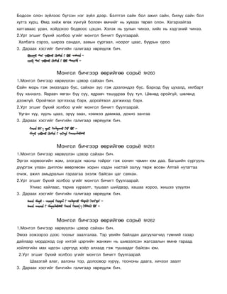 Áîäñîí îëîí ç¿éëýýñ á¿òñýí íýã ç¿éë äýýð. Áýëòãýë ñàéí áîë àæèë ñàéí, áèë¿¿ ñàéí áîë
õóòãà õóðö. ªìä õèéæ ºãºõ õ¿íã¿é áîëîâ÷ ºì÷èéã íü õóâààõ òºðºë îëîí. Õàãàðõàéãàà
õàòãàâààñ óðàí, õîéäîõîî áîäâîîñ öýöýí. Õýëýõ íü óóëûí ÷èíýý, õèéõ íü õýäãýíèé ÷èíýý.
2.Óðò ýãøèã á¿õèé õîëáîî ¿ãèéã ìîíãîë áè÷èãò áóóëãààðàé.
Õàëáàãà ñýðýý, øèðýý ñàíäàë, ààâûí ñóðãààë, íîîðîã öààñ, áóóðûí îðîî
3. Äàðààõ õýñãèéã áè÷ãèéí ãàëèãààð õºðâ¿¿ëæ áè÷.




                  Ìîíãîë áè÷ãýýð ººðèéãºº ñîðü¸             ¹260
1.Ìîíãîë áè÷ãýýð õºðâ¿¿ëýí öýâýð ñàéõàí áè÷.
Ñàéí ìîðü ãýæ ýìýýëäýý áóñ, ñàéõàí ç¿ñ ãýæ äýýëýíäýý áóñ. Áýðõýä á¿¿ öóõàëä, õÿëáàðò
á¿¿ õàíõàëç. ßàðàâ÷ ÿâãàí á¿¿ ñóó, ÿäðàâ÷ òàøóóðàà á¿¿ òóë. Øºíºä îðîéã¿é, øºëºíä
äýýæã¿é. Îðîéòâîë ýðòëýõýä áýðõ, äîðîéòâîë äýãæèõýä áýðõ.
2.Óðò ýãøèã á¿õèé õîëáîî ¿ãèéã ìîíãîë áè÷èãò áóóëãààðàé.
Óóãàí õ¿¿, õóóëü öààç, ýð¿¿ çààõ, õýìæýý äàìæàà, äîõèî çàíãàà
3. Äàðààõ õýñãèéã áè÷ãèéí ãàëèãààð õºðâ¿¿ëæ áè÷.




                  Ìîíãîë áè÷ãýýð ººðèéãºº ñîðü¸             ¹261
1.Ìîíãîë áè÷ãýýð õºðâ¿¿ëýí öýâýð ñàéõàí áè÷.
Ýðãýõ õîðâîîãèéí æàì, ýëýãäýõ íàñíû òîéðîã ãýæ ñîíèí ÷àìèí þì äàà. Áàãøèéí ñóðãóóëü
ä¿¿ðãýæ óëààí äèïëîì ºâºðëºñºí õîðèí õýäýí íàñòàé çàëóó òºðæ ºññºí Àëòàé íóòàãòàà
î÷èæ, àæèë àìüäðàëûí ãàðààãàà ýõýëæ áàéñàí öàã ñàÿõàí.
2.Óðò ýãøèã á¿õèé õîëáîî ¿ãèéã ìîíãîë áè÷èãò áóóëãààðàé.
      Óëèàñ õàéëààñ, òàðèà õóðààëò, òóøààë øèéäâýð, õàøàà õîðîî, æèøýý ¿ç¿¿ëýõ
3. Äàðààõ õýñãèéã áè÷ãèéí ãàëèãààð õºðâ¿¿ëæ áè÷.




                  Ìîíãîë áè÷ãýýð ººðèéãºº ñîðü¸             ¹262
1.Ìîíãîë áè÷ãýýð õºðâ¿¿ëýí öýâýð ñàéõàí áè÷.
Ýìýý ýýæýýðýý äýýñ òîîõûã çààëãàëàà. Òýð ¿åèéí áàéëäàí äàãóóëàã÷èä ò¿ìíèé ãàçàð
äàéëààð ìîðäîõîä ñ¿ð èõòýé öýðãèéí æàíæèí íü øèâýýëñýí æàãñààëûí ºìíº ãàðààä
õîéëîãèéí ìàõ èäñýí öýðã¿¿ä õî¸ð àëõààä ãýæ òóøààäàã áàéñàí þì.
2.Óðò ýãøèã á¿õèé õîëáîî ¿ãèéã ìîíãîë áè÷èãò áóóëãààðàé.
      Øààçãàé àëàã, ààëçíû òîð, äîëîîâîð õóðóó, òîîíîíû äààãà, õè÷ýýë çààëò
3. Äàðààõ õýñãèéã áè÷ãèéí ãàëèãààð õºðâ¿¿ëæ áè÷.
 