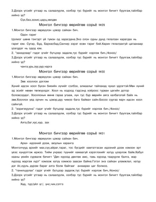 3.Äîîðõ ¿ãñèéã óòãààð íü ñàëààëóóëæ, õýëáýð òóñ á¿ðèéã íü ìîíãîë áè÷èãò áóóëãàæ,òàéëáàð
õèéíý ¿¿?
      Ñ¿õ,áàç,çîõèñ,öàðö,õºëäºõ
                   Ìîíãîë áè÷ãýýð ººðèéãºº ñîðü¸           ¹29
1.Ìîíãîë áè÷ãýýð õºðâ¿¿ëýí öýâýð ñàéõàí áè÷.
      Îäîí ãàðèã
Öýëìýã øºíº òýíãýðò ¿é ò¿ìýí îä õàðàãäàíà.Ýíý îëîí îäíû äóíä ãÿëàëçàí õàðàãäàõ íü
ãàðèã þì. Ñóãàð, Áóä, Áàðõàñáàä,Ñàí÷èð çýðýã åñºí ãàðèã áèé.Õàðèí ãÿëàëçàõã¿é öàãààíààð
¿çýãääýã íü îäîä þì.
2. “çàõèäëààð” ãýäýã ¿ãèéã á¿òöýýð çàäàëæ,òóñ á¿ðèéã íýðëýæ áè÷./4îíîî/
3.Äîîðõ ¿ãñèéã óòãààð íü ñàëààëóóëæ, õýëáýð òóñ á¿ðèéã íü ìîíãîë áè÷èãò áóóëãàæ,òàéëáàð
õèéíý ¿¿?
      ÷àíãà,óðü,çóó,óóð,÷àðãà
                   Ìîíãîë áè÷ãýýð ººðèéãºº ñîðü¸           ¹30
1.Ìîíãîë áè÷ãýýð õºðâ¿¿ëýí öýâýð ñàéõàí áè÷.
      Çºâ õîîëëîõ äýãëýì
Õ¿íèé èäñýí õîîë á¿õýí áèåèéí õ¿÷èéã ñýëáýõ, àëæààëûã òàéëàõàä ÷óõàë ¿¿ðýãòýé.Ìºí õ¿íèé
ýä ýñèéã íºõºí òºëæ¿¿ëäýã. Õîîë íü õîäîîä ãýäñýíä õî¸ðîîñ ãóðâàí öàãèéí äîòîð
áîëîâñîðäîã. Õîîëëîõûí ºìíº ãàðàà óãààæ, õ¿í òóñ á¿ð ººðèéí àÿãà õàëáàãàòàé áàéõ íü
çºâ.Õîîëëîõ ¿åä îð÷èí íü öýâýð,äóó ÷èìýý áàãà áàéâàë ñàéí.Áîñîî ñóóãàà ÿàð÷ èäñýí õîîë
ñàéíã¿é.
2. “çîðèãæóóëíà” ãýäýã ¿ãèéã á¿òöýýð çàäàëæ,òóñ á¿ðèéã íýðëýæ áè÷./4îíîî/
3.Äîîðõ ¿ãñèéã óòãààð íü ñàëààëóóëæ, õýëáýð òóñ á¿ðèéã íü ìîíãîë áè÷èãò áóóëãàæ,òàéëáàð
õèéíý ¿¿?
      Àëãà,áàã,õóñ,õóð, çàõ


                   Ìîíãîë áè÷ãýýð ººðèéãºº ñîðü¸           ¹31
1.Ìîíãîë áè÷ãýýð õºðâ¿¿ëýí öýâýð ñàéõàí áè÷.
      Àðõè- èäýýíèé äýýæ, àþóëûí õàðàíãà
Ìîíãîë÷óóä àðõèéã ìàõ,ñ¿¿,àéðàã,òàðàã, òîñ á¿ãäèéã õàìòàòãàñàí èäýýíèé äýýæ õýìýýí ýðò
¿åýñ õ¿íäýòãýæ èðæýý. Òèéì ó÷ðààñ ò¿¿íèéã õàìààã¿é õýðýãëýõèéã õàòóó öýýðëýæ áàéâ.Õàáóë
õààíû ¿åèéí ñóðâàëæ áè÷èãò “Äº÷ õ¿ðýýä äºíãºæ àìñ, òàâü õ¿ðýýä òààðóóëæ áàëãà, æàð
õ¿ðýýä æàðãàæ õ¿ðò” õýìýýæ õàòóó õýìæýý çààñàí áàéíà.Ãýòýë ýíý ñàéõàí óëàìæëàë, õàòóó
äýã ¸ñ,õóóëü ä¿ðýì áàðàã àëãà áîëæ áàéãààã   àíõààðàõ öàã áîëæýý.
2. “òàíèëöóóëàõ” ãýäýã ¿ãèéã á¿òöýýð çàäàëæ,òóñ á¿ðèéã íýðëýæ áè÷./4îíîî/
3.Äîîðõ ¿ãñèéã óòãààð íü ñàëààëóóëæ, õýëáýð òóñ á¿ðèéã íü ìîíãîë áè÷èãò áóóëãàæ,òàéëáàð
õèéíý ¿¿?
      Õàä, ò¿ð/¿éë ¿ã/, ¿íñ,÷èõ,ñýòãý
 