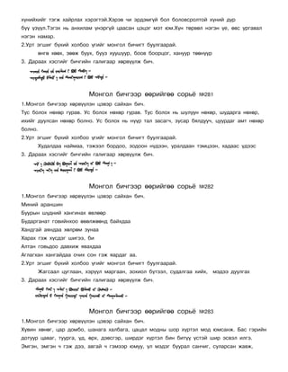 õ¿íèéõèéã òýãæ õàéðëàõ õýðýãòýé.Õýðýâ ÷è ýðäýìã¿é áîë áîëîâñðîëòîé õ¿íèé ä¿ð
á¿¿ ¿ç¿¿ë.Òýãýõ íü àíõèëàì ¿íýðã¿é öààñàí öýöýã ìýò þì.Õ¿í òºðâºë íýãýí ¿å, ºâñ óðãàâàë
íýãýí íàìàð.
2.Óðò ýãøèã á¿õèé õîëáîî ¿ãèéã ìîíãîë áè÷èãò áóóëãààðàé.
         ºíãº õººõ, çººæ áóóõ, áóóç õóóøóóð, áîîâ áîîðöîã, õàíóóð òººí¿¿ð
3. Äàðààõ õýñãèéã áè÷ãèéí ãàëèãààð õºðâ¿¿ëæ áè÷.




                           Ìîíãîë áè÷ãýýð ººðèéãºº ñîðü¸            ¹281
1.Ìîíãîë áè÷ãýýð õºðâ¿¿ëýí öýâýð ñàéõàí áè÷.
Òóñ áîëîõ íºõºð ãóðàâ. Óñ áîëîõ íºõºð ãóðàâ. Òóñ áîëîõ íü øóëóóí íºõºð, øóäàðãà íºõºð,
èõèéã äóóëñàí íºõºð áîëíî. Óñ áîëîõ íü í¿¿ð òàë çàñàã÷, çóñàð áÿëäóó÷, öóóðäàã àìò íºõºð
áîëíî.
2.Óðò ýãøèã á¿õèé õîëáîî ¿ãèéã ìîíãîë áè÷èãò áóóëãààðàé.
         Õóäàëäàà íàéìàà, òýæýýë áîðäîî, çîäîîí í¿äýýí, óðàëäààí òýìöýýí, õàäààñ ¿äýýñ
3. Äàðààõ õýñãèéã áè÷ãèéí ãàëèãààð õºðâ¿¿ëæ áè÷.




                           Ìîíãîë áè÷ãýýð ººðèéãºº ñîðü¸            ¹282
1.Ìîíãîë áè÷ãýýð õºðâ¿¿ëýí öýâýð ñàéõàí áè÷.
Ìèíèé àðàíøèí
Áóóðûí ø¿äíèé õàíãèíàõ ºâëººð
Áóäàðãàíàò ãîâèéíõîî ºâºëæººíä áàéõäàà
Õàíäãàé àÿíäàà õºëðºì çóíàà
Õàðàõ ãýæ õ¿ñäýã øèãýý, áè
Àëòàí ãîâüäîî äàâõèæ ÿâàõäàà
Àãëàãõàí õàíãàéäàà î÷èõ ñîí ãýæ ÿàðäàã àà.
2.Óðò ýãøèã á¿õèé õîëáîî ¿ãèéã ìîíãîë áè÷èãò áóóëãààðàé.
         Æàãñààë öóãëààí, õýð¿¿ë ìàðãààí, çîõèîë á¿òýýë, ñóäàëãàà õèéõ,     ìýäýý äóóëãàõ
3. Äàðààõ õýñãèéã áè÷ãèéí ãàëèãààð õºðâ¿¿ëæ áè÷.




                           Ìîíãîë áè÷ãýýð ººðèéãºº ñîðü¸            ¹283
1.Ìîíãîë áè÷ãýýð õºðâ¿¿ëýí öýâýð ñàéõàí áè÷.
Õóâèí õºíºã, öàð äîìáî, øàíàãà õàëáàãà, öàöàë ìîäíû øîð õ¿ðòýë ìîä þìñàíæ. Áàñ ãýðèéí
äîòóóð öàâàã, òóóðãà, ¿ä, ºðõ, äýâñãýð, øèðäýã õ¿ðòýë áèí áèò¿¿ ¿ñòýé øèð ýñâýë èëãý.
Ýìãýí, ýìãýí ÷ ãýæ äýý, àâãàé ÷ ãýìýýð þìóó, ¿ë ìýäýã áóóðàë ñàí÷èã, ñóëàðñàí æàâæ,
 