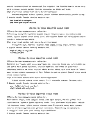 àíüñàãà, õ¿ç¿¿íèé ¿ð÷ëýýã íü àíçààðàõã¿é áîë çàëóóõàí ÷ ãýæ áîëîõîîð õèæýýë íàñíû ýõíýð
ìýíä óñ ñîëüæ, ºâºëæºº äóëààí, òîõèòîéã õýëýëöýýä, çàã ºðäºí öàé ÷àíàâ.
2.Óðò ýãøèã á¿õèé õîëáîî ¿ãèéã ìîíãîë áè÷èãò áóóëãààðàé.
      Íèéëìýë ºã¿¿ëáýð, àñàðãàà ñóâèëãàà, óéëààí ìàéëààí, õýëõýý õîëáîî,äýýëèéí ýñã¿¿ð
3. Äàðààõ õýñãèéã áè÷ãèéí ãàëèãààð õºðâ¿¿ëæ áè÷.




                         Ìîíãîë áè÷ãýýð ººðèéãºº ñîðü¸           ¹284
1.Ìîíãîë áè÷ãýýð õºðâ¿¿ëýí öýâýð ñàéõàí áè÷.
Õèéë÷èí õ¿¿ ñàíõ¿¿ãèéí ¿ëäýãäëýý óðüäààñ ñóäàëæ, òîîöñîíîî äàõèí çýýë àâàõóóëàõààð
ñýð¿¿í, øóóãèàí äýðëýí õýâòýõ àðçãàð ¿ñòýé, ÿðàí í¿¿ðòýé, Óäâàë íýðò íàãàö ðóóãàà þëäòýé
òîëãîéãîî èëáýí àÿàðõàí îéðòîâ.
2.Óðò ýãøèã á¿õèé õîëáîî ¿ãèéã ìîíãîë áè÷èãò áóóëãààðàé.
      Ñîíãóóëèéí õóóëü, òîðãóóëü íîãäóóëàõ, òîîñ øîðîî, æîíõóó çóóðàõ, òîãëîîì íààäàì
3. Äàðààõ õýñãèéã áè÷ãèéí ãàëèãààð õºðâ¿¿ëæ áè÷.




            Ìîíãîë áè÷ãýýð ººðèéãºº ñîðü¸            ¹285
1.Ìîíãîë áè÷ãýýð õºðâ¿¿ëýí öýâýð ñàéõàí áè÷.
Ñàðëàãèéã àíõ Òºâäèéí öàñò îðíîîñ ä¿¿ã¿¿ðäýæ àâ÷ èðñýí ãýõ áºãººä ìàõ íü áîòãèðñîí õàð
øºë áîëíî. Õîíõ äàìàð õîðæèãíîæ, õî¸ð ëàì áóâòíàíà. Òýð ÷ºòãºð àëü äèâàíãàðûí
äèâààæèíä òîíèëñîí àæ. Ãàçàð øîðîîíû àæèëä æîîòóó, çýýò¿¿, õ¿ðç, ëîîì õýðýãòýé. Çààâàë
æóóç òýðãýýð çóãààëàõ øààðäëàãàã¿é. Àçõ¿¿ áàéâàë ¸îç õ¿¿ãýýð öîõèíî. Õ¿¿äèé ä¿¿ðýí ìºíãº
õ¿¿ëýâ õýìýýí ç¿¿äëýâ.
2.Óðò ýãøèã á¿õèé õîëáîî ¿ãèéã ìîíãîë áè÷èãò áóóëãààðàé.
      Øóóãèõ øààãèõ, øèéãýõ õ¿¿ãýõ, øèâðýý áîðîî, øààçãàéí øàõòíàà, áàðõèðàà òýìýý
3. Äàðààõ õýñãèéã áè÷ãèéí ãàëèãààð õºðâ¿¿ëæ áè÷.




            Ìîíãîë áè÷ãýýð ººðèéãºº ñîðü¸            ¹286
1.Ìîíãîë áè÷ãýýð õºðâ¿¿ëýí öýâýð ñàéõàí áè÷.
Õºõºº ºâëèéí õ¿éäýñ, õºõºº øóâóóíû ñàíãàñ. Àòãà ãóðèë àñãàðàõ, ¿ìõ ìàõ ¿ìõëýõ, ÷èìõ
áóäàà ÷èìõëýõ. Ò¿¿õèé óñ óóâààñ ò¿¿õèé ÿð øàâíà. ¯ãýýð ¿õ¿¿ëýõýýð èëäýýð ¿õ¿¿ë. Ëõ¿íäýâ
ãóàé ãóàíçíààñ åýâýí, ãîéìîí, øèéãóà õóäàëäàæ àâàâ. Áóëãà,ñóóñà, õ¿äýð, óóëü, òîíøóóë,
ñàðûã àí àãíóóðûí õóóëèàð àãíàæ óñòãàõûã õîðèãëîæýý. Ýðäýíèéí õ¿¿ ñàí àðâèäòóãàé.
2. “àãíóóðûí” ãýñýí ¿ãèéã óòãàò õýñãýýð çàäàëæ,òàéëáàðëà.
3. Äàðààõ õýñãèéã áè÷ãèéí ãàëèãààð õºðâ¿¿ëæ áè÷.
 