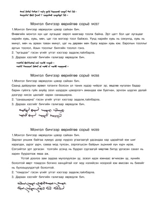 Ìîíãîë áè÷ãýýð ººðèéãºº ñîðü¸             ¹287
1.Ìîíãîë áè÷ãýýð õºðâ¿¿ëýí öýâýð ñàéõàí áè÷.
ªíººãèéí ìîíãîë õ¿í öàã õóãàöààã åâðîï ìàÿãààð òîîëæ áàéíà. Ýðò öàãò áîë öàã õóãàöààã
íàðèéí õóâü, õóâü, ìº÷, öàã ãýõ ìýòýýð òîîë áàéæýý. ¯¿íä íàðèéí õóâü íü ñåêóíïä, õóâü íü
ìèíóò, ìº÷ íü àðâàí òàâàí ìèíóò, öàã íü äºðâºí ìº÷ áóþó æàðàí õóâü þì. Åâðîïûí òîîëëûã
àðãûí òîîëîë, Àçûí òîîëëûã áèëãèéí òîîëîë ãýíý.
2. “õóãàöààã” ãýñýí ¿ãèéã óòãàò õýñãýýð çàäàëæ,òàéëáàðëà.
3. Äàðààõ õýñãèéã áè÷ãèéí ãàëèãààð õºðâ¿¿ëæ áè÷.




            Ìîíãîë áè÷ãýýð ººðèéãºº ñîðü¸             ¹288
1.Ìîíãîë áè÷ãýýð õºðâ¿¿ëýí öýâýð ñàéõàí áè÷.
Ñààíä äàéðóóëàí ºðººë òàòàíãè áîëñîí ¿ë òàíèõ õ¿äýð ÷èéðýã ýð, ºâäãºº íóãàëàí áàäàð
áàðèí ãóéëãà ãóéõ àõóéä çýýë ø¿¿ðäýõ öýâýðëýã÷ àìàíäàà þì áóâòíàí, ýð÷ëýí øóóãèõ äàëàé
äýýã¿¿ð íèñýõ öàõëàéã õàðàí ñàíààøèðíà.
2. “ñàíààøèðíà” ãýñýí ¿ãèéã óòãàò õýñãýýð çàäàëæ,òàéëáàðëà.
3. Äàðààõ õýñãèéã áè÷ãèéí ãàëèãààð õºðâ¿¿ëæ áè÷.




            Ìîíãîë áè÷ãýýð ººðèéãºº ñîðü¸             ¹289
1.Ìîíãîë áè÷ãýýð õºðâ¿¿ëýí öýâýð ñàéõàí áè÷.
Çàðëàë óíøèæ áàéãàà õ¿ì¿¿ñ äýýð í¿¿ðýý óãààãààã¿é óäñàíäàà õàð öàðàéòàé þì øèã
õàðàãäàõ, ¿¿ðýã ¿¿ð÷, ñàâàà ìîä òóëñàí, çýðëýãøñýí áàéðûí ýöýíõèé õ¿í õ¿ð÷ èðýâ.
Ñýãñèéòýë óðò óðãàñàí   òîëãîéí ¿ñýíä íü áóóðàë ñóóãààã¿é ìºðòºº áèò¿¿ óðãàñàí ñàõàë íü
õàðèí áóóðàëòàæ ÿâàà àæ.
      ¯ñòýé äýýëýý çàì çóóðàà ìóëçëóóëñàí óó, ýñâýë èäýõ þìíààñ ºã÷èõñºí ¿¿, õ¿íèéõ
áîëîëòîé ººðò òîìäñîí áîãèíî õàíöóéòàé íýã ìóó íýëèéñýí íîîðõîé þì ºìññºí íü áèåèéã
íü á¿ëýýö¿¿ëäýãã¿é áîëîëòîé.
2. “òîìäñîí” ãýñýí ¿ãèéã óòãàò õýñãýýð çàäàëæ,òàéëáàðëà.
3. Äàðààõ õýñãèéã áè÷ãèéí ãàëèãààð õºðâ¿¿ëæ áè÷.
 