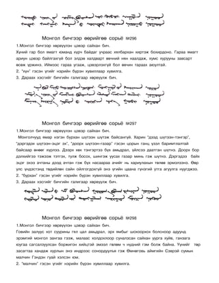 Ìîíãîë áè÷ãýýð ººðèéãºº ñîðü¸              ¹296
1.Ìîíãîë áè÷ãýýð õºðâ¿¿ëýí öýâýð ñàéõàí áè÷.
Õ¿íèé ãàð áîë ÿìàãò þìàíä õ¿ð÷ áàéäàã ó÷ðààñ õÿëáàðõàí õèðòýæ áîõèðäîíî. Ãàðàà ÿìàãò
àðèóí öýâýð áàéëãàõã¿é áîë ýëäýâ õàëäâàðò ºâ÷íèé íÿí íààëäàæ, õóìñ õóðóóíû çàâñàðò
ºñºæ ¿ðæèíý. Èéìýýñ ãàðàà óãààæ, öýâýðëýõã¿é áîë ºâ÷èí òàðààõ àþóëòàé.
2. “õ¿í” ãýñýí ¿ãèéã íýðèéí á¿ðýí õóâèëëààð õóâèëãà.
3. Äàðààõ õýñãèéã áè÷ãèéí ãàëèãààð õºðâ¿¿ëæ áè÷.




            Ìîíãîë áè÷ãýýð ººðèéãºº ñîðü¸              ¹297
1.Ìîíãîë áè÷ãýýð õºðâ¿¿ëýí öýâýð ñàéõàí áè÷.
Ìîíãîë÷óóä ÿìàð íýãýí áóðõàí ø¿òýýí ø¿òýæ áàéñàíã¿é. Õàðèí “äýýä ø¿òýýí-òýíãýð”,
“äýðãýäýõ ø¿òýýí-ýöýã ýõ”, “äîîðõ ø¿òýýí-ãàçàð” ãýñýí öîðûí ãàíö ¿çýë áàðèìòëàëòàé
áàéñààð ºíººã õ¿ðëýý. Äýýðõ õºõ òýíãýðòýý á¿õ àìüäðàë, ¿éëñýý äààòãàí ø¿òíý. Äîîðõ áîð
äýëõèéãýý òýæýýæ òýòãýõ, òóëæ áîñîõ, øèíãýæ óóñàõ ãàçàð ìèíü ãýæ ø¿òíý. Äýðãýäýý     áàéõ
ýöýã ýõýý à÷òàíû äýýä à÷òàí ãýæ á¿õ íàñààðàà à÷èéã íü õàðèóëàõûí òºëºº ýðìýëçýíý. ªºð
óëñ ¿íäýñòýíä òºäèéëºí ñàéí îéëãîãäîõã¿é ýíý ¿ãèéí öààíà ã¿íçãèé óòãà àãóóëãà íóóãäæýý.
2. “áóðõàí” ãýñýí ¿ãèéã íýðèéí á¿ðýí õóâèëëààð õóâèëãà.
3. Äàðààõ õýñãèéã áè÷ãèéí ãàëèãààð õºðâ¿¿ëæ áè÷.




            Ìîíãîë áè÷ãýýð ººðèéãºº ñîðü¸              ¹298
1.Ìîíãîë áè÷ãýýð õºðâ¿¿ëýí öýâýð ñàéõàí áè÷.
Ãîâèéí çàëóóñ õîò ñóóðèíû ãÿë öàë àìüäðàë, ýðõ ÿìáûã øîõîîðõîõ áîëñíîîð àäóóíä
ýðýìãèé ìîíãîë çàíãàà ãýýæ, ìàëààñ õîëäîõëîîð ñóíàëçñàí ñàéõàí óóðãà õóéâ, ãàíçàãà
þóãàà ñàãñàëçóóëñàí áîðæèãîí õèéöòýé ýìýýë ãºëºì ÷ í¿äíèé ãýì áîëæ áàéíà. ¯¿íèéã      òºð
çàñàãòàà õàíäàæ õóðëûí ýíý èíäðýýñ ñîíîðäóóëúÿ ãýæ ªìíºãîâü àéìãèéí Ñýâðýé ñóìûí
ìàë÷èí Ãýíäýí ãóàé õýëñýí þì.
2. “ìàë÷èí” ãýñýí ¿ãèéã íýðèéí á¿ðýí õóâèëëààð õóâèëãà.
 