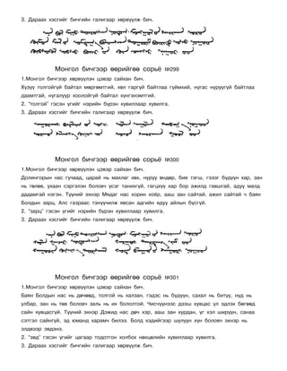 3. Äàðààõ õýñãèéã áè÷ãèéí ãàëèãààð õºðâ¿¿ëæ áè÷.




            Ìîíãîë áè÷ãýýð ººðèéãºº ñîðü¸               ¹299
1.Ìîíãîë áè÷ãýýð õºðâ¿¿ëýí öýâýð ñàéõàí áè÷.
Õ¿ç¿¿ òîëãîéã¿é áàéòàë ìºðãºìòãèé, õºë ãàðã¿é áàéòëàà ã¿éìõèé, íóãàñ íóðóóã¿é áàéòëàà
äààìòãàé, íóãàëóóð õîîëîéã¿é áàéòàë õ¿íãýíýìòãèé.
2. “òîëãîé” ãýñýí ¿ãèéã íýðèéí á¿ðýí õóâèëëààð õóâèëãà.
3. Äàðààõ õýñãèéã áè÷ãèéí ãàëèãààð õºðâ¿¿ëæ áè÷.




            Ìîíãîë áè÷ãýýð ººðèéãºº ñîðü¸               ¹300
1.Ìîíãîë áè÷ãýýð õºðâ¿¿ëýí öýâýð ñàéõàí áè÷.
Äîëèíãîðûí íàñ ãó÷ààä, öàðàé íü ìàõëàã õºõ, íóðóó ºíäºð, áèå òýãø, ãýçýã á¿ä¿¿í õàð, çàí
íü òºëºâ, óõààí ñýðãýëýí áîëîâ÷ ¿ñýã òàíèõã¿é, ãàãöõ¿¿ õàð áîð àæèëä ãàâøãàé, àäóó ìàëä
äàäàìãàé íýãýí. Ò¿¿íèé ýõíýð Ìÿäàã íàñ õîðèí õî¸ð, ààø çàí ñàéòàé, àæèë ñàéòàé ÷ áàÿí
Áîëäûí çàðö. Àëñ ãàçðààñ òýí¿¿÷èëæ ÿâñàí àäãèéí ÿäóó àéëûí á¿ñã¿é.
2. “çàðö” ãýñýí ¿ãèéã íýðèéí á¿ðýí õóâèëëààð õóâèëãà.
3. Äàðààõ õýñãèéã áè÷ãèéí ãàëèãààð õºðâ¿¿ëæ áè÷.




            Ìîíãîë áè÷ãýýð ººðèéãºº ñîðü¸               ¹301
1.Ìîíãîë áè÷ãýýð õºðâ¿¿ëýí öýâýð ñàéõàí áè÷.
Áàÿí Áîëäûí íàñ íü äº÷ººä, òîëãîé íü õàëçàí, ãýäýñ íü á¿ä¿¿í, ñàõàë íü áèò¿¿, í¿ä íü
óëáàð, çàí íü òºâ áîëîâ÷ çàëü íü èõ áîëîëòîé. ×èñ÷¿¿íýýñ äýýø õóâöàñ ¿ë ýäëýõ áºãººä
ñàéí õóâöàñã¿é. Ò¿¿íèé ýõíýð Äýæèä íàñ äº÷ õýð, ààø çàí õóðäàí, ¿ã õýë øèð¿¿í, ñàíàà
ñýòãýë ñàéíã¿é, ýä þìàíä õàðàì÷ áèëýý. Áîëä õýäèéãýýð øóëóóí õ¿í áîëîâ÷ ýõíýð íü
ýëäâýýð ýâäýíý.
2. “ýâä” ãýñýí ¿ãèéã öàãààð òîäîòãîí õîëáîõ íºõöºëèéí õóâèëëààð õóâèëãà.
3. Äàðààõ õýñãèéã áè÷ãèéí ãàëèãààð õºðâ¿¿ëæ áè÷.
 