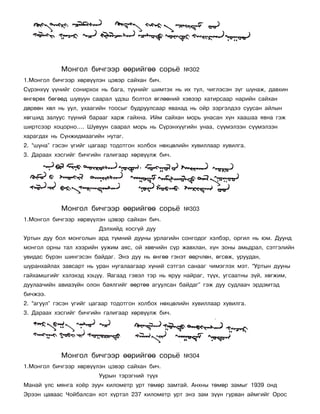 Ìîíãîë áè÷ãýýð ººðèéãºº ñîðü¸            ¹302
1.Ìîíãîë áè÷ãýýð õºðâ¿¿ëýí öýâýð ñàéõàí áè÷.
Ñ¿ðýíõ¿¿ ¿¿íèéã ñîíèðõîõ íü áàãà, ò¿¿íèéã øèìòýõ íü èõ òóë, ÷èãëýñýí ç¿ã øóíàæ, äàâõèí
ºíãºðºõ áºãººä øóâóóí ñààðàë ¿äýø áîëòîë ºãëººíèé õýâýýð õàòèðñààð íàðèéí ñàéõàí
äºðâºí õºë íü óóë, óõààãèéí òîîñûã áóäðóóëñààð ÿâàõàä íü îéð çýðãýëäýý ñóóñàí àéëûí
õºãøèä çàëóóñ ò¿¿íèé áàðààã õàðæ ãàéõíà. Èéì ñàéõàí ìîðü óíàñàí õ¿í õààøàà ÿâíà ãýæ
øèðòñýýð õîöîðíî…. Øóâóóí ñààðàë ìîðü íü Ñ¿ðýíõ¿¿ãèéí óíàà, ñ¿¿ìýëçýí ñ¿¿ìýëçýí
õàðàãäàõ íü Ñ¿íæèäìààãèéí íóòàã.
2. “øóíà” ãýñýí ¿ãèéã öàãààð òîäîòãîí õîëáîõ íºõöºëèéí õóâèëëààð õóâèëãà.
3. Äàðààõ õýñãèéã áè÷ãèéí ãàëèãààð õºðâ¿¿ëæ áè÷.




            Ìîíãîë áè÷ãýýð ººðèéãºº ñîðü¸            ¹303
1.Ìîíãîë áè÷ãýýð õºðâ¿¿ëýí öýâýð ñàéõàí áè÷.
                         Äýëõèéä õîñã¿é äóó
Óðòûí äóó áîë ìîíãîëûí àðä ò¿ìíèé äóóíû óðëàãèéí ñîíãîäîã õýëáýð, îðãèë íü þì. Äóóíä
ìîíãîë îðíû òàë õýýðèéí óóæèì àÿñ, îé õºâ÷èéí ñ¿ð æàâõëàí, õ¿í çîíû àìüäðàë, ñýòãýëèéí
óâèäàñ á¿ðýí øèíãýñýí áàéäàã. Ýíý äóó íü ºíãºº ãýíýò ººð÷ëºí, ºãñºæ, óðóóäàí,
øóðàíõàéëàõ çàâñàðò íü óðàí íóãàëààãààð õ¿íèé ñýòãýë ñàíààã ÷èìýãëýõ ìýò. “Óðòûí äóóíû
ãàéõàìøãèéã õýëýõýä õýö¿¿. ßàãààä ãýâýë òýð íü ÿðóó íàéðàã, ò¿¿õ, óãñààòíû ç¿é, õºãæèì,
äóóëàà÷èéí àâèàç¿éí îëîí áàÿëãèéã ººðòºº àãóóëñàí áàéäàã” ãýæ äóó ñóäëàà÷ ýðäýìòýä
áè÷æýý.
2. “àãóóë” ãýñýí ¿ãèéã öàãààð òîäîòãîí õîëáîõ íºõöºëèéí õóâèëëààð õóâèëãà.
3. Äàðààõ õýñãèéã áè÷ãèéí ãàëèãààð õºðâ¿¿ëæ áè÷.




            Ìîíãîë áè÷ãýýð ººðèéãºº ñîðü¸            ¹304
1.Ìîíãîë áè÷ãýýð õºðâ¿¿ëýí öýâýð ñàéõàí áè÷.
                         Óóðûí òýðýãíèé ò¿¿õ
Ìàíàé óëñ ìÿíãà õî¸ð çóóí êèëîìåòð óðò òºìºð çàìòàé. Àíõíû òºìºð çàìûã 1939 îíä
Ýðýýí öàâààñ ×îéáàëñàí õîò õ¿ðòýë 237 êèëîìåòð óðò ýíý çàì ç¿¿í ãóðâàí àéìãèéã Îðîñ
 