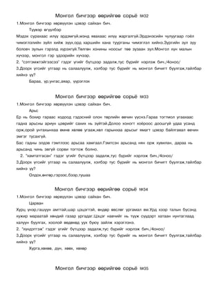Ìîíãîë áè÷ãýýð ººðèéãºº ñîðü¸           ¹32
1.Ìîíãîë áè÷ãýýð õºðâ¿¿ëýí öýâýð ñàéõàí áè÷.
      Ò¿¿âýð ºã¿¿ëáýð
Ìýäýõ ñóðàõààñ èë¿¿ ýðäýìã¿é,ìýíä ÿâàõààñ èë¿¿ æàðãàëã¿é.Ýðäýíýñèéí ÷óëóóãààð ãî¸ë
÷èìýãëýëèéí ç¿éë õèéæ ç¿¿õ,îðä õàðøèéí õàíà òóóðãàíû ÷èìýãëýë õèéíý.Çóðãèéí çóë çóó
áîëîâ÷ çóëûí ãýðýëä õ¿ðýõã¿é.Òºëãºí õîíèíû íîîñûã òºº çóçààí çóë.Ìîíãîë õ¿í ìàëûí
õ¿÷ýýð, ìîíãîë ãýð ¿äýýðèéí õ¿÷ýýð.
2. “ñýòãýìæòýéãýýñýý” ãýäýã ¿ãèéã á¿òöýýð çàäàëæ,òóñ á¿ðèéã íýðëýæ áè÷./4îíîî/
3.Äîîðõ ¿ãñèéã óòãààð íü ñàëààëóóëæ, õýëáýð òóñ á¿ðèéã íü ìîíãîë áè÷èãò áóóëãàæ,òàéëáàð
õèéíý ¿¿?
      Áàðàà, ¿ð,óíãàñ,àÿàð, ¿¿ðýãëýõ


                   Ìîíãîë áè÷ãýýð ººðèéãºº ñîðü¸           ¹33
1.Ìîíãîë áè÷ãýýð õºðâ¿¿ëýí öýâýð ñàéõàí áè÷.
      Àðüñ
Åð íü áîõèð ãàðààñ õîäîîä ãýäýñíèé îëîí òºðëèéí ºâ÷èí ¿¿ñíý.Ãàðàà òîãòìîë óãààõààñ
ãàäíà àðüñíû àðèóí öýâðèéã ñàõèõ íü ç¿éòýé.Äîëîî õîíîãò õî¸ðîîñ äîîøã¿é óäàà óñàíä
îðæ,îðîé óíòàõûíõàà ºìíº õºëºº óãààæ,õºë ãàðûíõàà àðüñûã ÿìàãò öýâýð áàéëãàâàë ºâ÷èí
ýìãýã òóñàõã¿é.
Áàñ ãàäíû ýëäýâ ãýìòëýýñ àðüñàà õàìãààë.Ãýìòñýí àðüñàíä íÿí îðæ õóâèëàí, äàðàà íü
àðüñàíä ÷èíü ýâã¿é ñîðâè òîãòîæ áîëíî.
 2. “õàìòàòãàñàí” ãýäýã ¿ãèéã á¿òöýýð çàäàëæ,òóñ á¿ðèéã íýðëýæ áè÷./4îíîî/
3.Äîîðõ ¿ãñèéã óòãààð íü ñàëààëóóëæ, õýëáýð òóñ á¿ðèéã íü ìîíãîë áè÷èãò áóóëãàæ,òàéëáàð
õèéíý ¿¿?
      Îëäîõ,ºíãºð,ãýðýýñ,áýýð,òóøàà


                  Ìîíãîë áè÷ãýýð ººðèéãºº ñîðü¸            ¹34
1.Ìîíãîë áè÷ãýýð õºðâ¿¿ëýí öýâýð ñàéõàí áè÷.
      Öàðâàí
Õóðö ¿íýð,ãàøóóí àìòòàé,øàð öýöýãòýé, ºíäºð ºâñëºã óðãàìàë âì.Óðä õýýð òàëûí á¿ñýíä
õóæèð ìàðààòàé õºíäèé ãàçàð óðãàäàã.Öýöýã íàâ÷èéã íü ò¿¿æ ñ¿¿äýðò õàòààí íóíòàãëààä
õàëóóí áóóëãàõ, õîîëîé ºâäºõºä óóõ áóþó çàéëæ õýðýãëýíý.
2. “õ¿íäýòãýæ” ãýäýã ¿ãèéã á¿òöýýð çàäàëæ,òóñ á¿ðèéã íýðëýæ áè÷./4îíîî/
3.Äîîðõ ¿ãñèéã óòãààð íü ñàëààëóóëæ, õýëáýð òóñ á¿ðèéã íü ìîíãîë áè÷èãò áóóëãàæ,òàéëáàð
õèéíý ¿¿?
      Õóðãà,õºõºº, ä¿í, õººõ, õºõºð




                   Ìîíãîë áè÷ãýýð ººðèéãºº ñîðü¸           ¹35
 