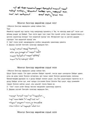 Ìîíãîë áè÷ãýýð ººðèéãºº ñîðü¸            ¹307
1.Ìîíãîë áè÷ãýýð õºðâ¿¿ëýí öýâýð ñàéõàí áè÷.
Ò¿¿õ
Èæèéãýý í¿äíèé õîð ãàðãàõ ãýýä õàæóóëààä îðõèìîãö ë “Àà, ÷è õýâòýýä àâàâ óó?” ãýñýí øèã
óéëààä óíàäàã ¿ð áàéäàã. Ò¿¿í ë¿ãýý àäèë ò¿¿õ ãýäýã áîë õ¿íèéã óíòàõ ãýýä ç¿¿ðìýãëýìýãö ë
¿ðãýëæ ñýðýýãýýä ýõýëäýã “õýë ìýäýõã¿é õ¿¿õýä” þì. ªíãºðñíèé ò¿¿õ íü ¿ðãýëæ äóóäàæ
ñýðýýäýã “õýë ìýäýõã¿é õ¿¿õýä” þì.
2. “óéë” ãýñýí ¿ãèéã íºõöºëä¿¿ëýí õîëáîõ íºõöºëèéí õóâèëëààð õóâèëãà.
3. Äàðààõ õýñãèéã áè÷ãèéí ãàëèãààð õºðâ¿¿ëæ áè÷.




            Ìîíãîë áè÷ãýýð ººðèéãºº ñîðü¸            ¹308
1.Ìîíãîë áè÷ãýýð õºðâ¿¿ëýí öýâýð ñàéõàí áè÷.
Öýöýã á¿õýí îíäîî. Ãàë àäèë óëàëçàí áàéäàã ñàðíàé, òýíãýð àäèë öýíõýðëýí áàéäàã óäâàë,
óñíû àð äýýð ÷èìýã áîëñîí àëòàðãàíà, óóë òàëûí ÷èìýã áîëñîí ä¿íæèíãàðàâ, ñàëõèíä
áºíæèãíºõäºº äóóãàðàõ íü ë äóòóó áàéäàã õîíõîí öýöýã, ñàö áàñ öýöýãëýõäýý ãýðýëòýõ íü ë
äóòóó áàéäàã àëòàí çóë, ÿíàã õàëóóí ñýòãýëèéí áýëýã áîëñîí áýð öýöýã, ÿðóó ¿çýìæèéí
òýìäýã áîëñîí õàéòàí öýöýã, àëü öýöãèéã òîîëæ áàðàõ âý.
2. “ áîë” ãýñýí ¿ãèéã áèåýð òºãñãºõ íºõöºëèéí õóâèëëààð õóâèëãà.
3. Äàðààõ õýñãèéã áè÷ãèéí ãàëèãààð õºðâ¿¿ëæ áè÷.




            Ìîíãîë áè÷ãýýð ººðèéãºº ñîðü¸            ¹309
 