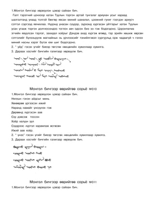 1.Ìîíãîë áè÷ãýýð õºðâ¿¿ëýí öýâýð ñàéõàí áè÷.
Ãàëò òýðýãíèé öîíõîîð õàòàí Òóóëûí òîðãîí àðòàé òóíãàëàã àðèóõàí óñûã õàðààä
øàëãàëòàíä óíààä òîëãîé áºõãºð ÿâñàí ìèíèé øàíàëàë, öýýæíèé ãóíèã ãýýãäýí àðèóñ÷
ñýòãýë ñýðãýýä ÿâ÷èõëàà. Í¿äýíä óíàñàí ñ¿¿äýð, ç¿ðõýíä õóðãàñàí óéòãàðûã õàòàí Òóóëûí
óñàí óãààæ òîðãîí äîëãèîñîíäîî òîãëîí àâ÷ îäñîí áèç ýý ãýæ áîäîãäîíî. Öýðýíïàãìà
ýã÷èéí ÿâóóëñàí òýðëýã, çàõèäàë õî¸ðûã Äýíäýâ àõàä õ¿ðãýæ ºãººä, òýð ýðèéí õºøèæ õºðñºí
ñýòãýëèéã á¿ëýýö¿¿ëæ ìàãíàéíûõ íü ¿ð÷ëýýñèéã òýíèéëãýâýë ñóðãóóëüä îðæ ÷àäààã¿é ÷ ãýëýý
ìèíèé íàñíû õýðýã á¿òýõ þì øèã áîäîãäîíî.
2. “ óéä” ãýñýí ¿ãèéã áèåýð òºãñãºõ íºõöºëèéí õóâèëëààð õóâèëãà.
3. Äàðààõ õýñãèéã áè÷ãèéí ãàëèãààð õºðâ¿¿ëæ áè÷.




             Ìîíãîë áè÷ãýýð ººðèéãºº ñîðü¸           ¹310
1.Ìîíãîë áè÷ãýýð õºðâ¿¿ëýí öýâýð ñàéõàí áè÷.
Íÿëõûí ãýíýí àéäñûã ìèíü
Õºõººðºº ¿ðãýýñýí èæèé
Íàðàíä íàìàéã ¿íñ¿¿ëýõ ãýæ
Äºðººíä õ¿ðãýñýí ààâ
Ñ¿¿ äýâñýæ   òîññîí
Õî¸ð õàëóóí óóë
Ñ¿¿äðýýñ õ¿ðòýë õàðàìëàæ ºñãºñºí
Èæèé ààâ õî¸ð.
2. “ ¿íýñ” ãýñýí ¿ãèéã áèåýð òºãñãºõ íºõöºëèéí õóâèëëààð õóâèëãà.
3. Äàðààõ õýñãèéã áè÷ãèéí ãàëèãààð õºðâ¿¿ëæ áè÷.




             Ìîíãîë áè÷ãýýð ººðèéãºº ñîðü¸           ¹311
1.Ìîíãîë áè÷ãýýð õºðâ¿¿ëýí öýâýð ñàéõàí áè÷.
 