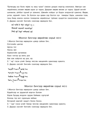 “Åðòºíöºä õ¿í áîëæ òºðºõ íü ìàø ÷óõàë” õýìýýí äýýäýñ ìýðãýä íîìëîæýý. Õºâã¿¿í ñàÿ
íÿðàéëìàãö ºëñºâ÷ ººðºº èäýæ ¿ë ÷àäíà. Äààðàâ÷ ººðºº ºìñºæ ¿ë ÷àäíà. Öàðàé ºíãèéã
øèíæèëæ, óéëáàë ò¿¿íèé óë çîâíèíî. Øºíèéí íîéðûã ¿ë áîäîí ýíýðýíã¿é ñóâèëíà. ªâäºõ,
óíòàõ, èäýõèéã ãýýíý. Ýõ áîëñîí õ¿í àðâàí ñàð áîëòîë õ¿÷    òàìèðûã áàðæ, øàíàëàí òýýæ,
ãàíö áèåä çîâëîí õ¿ëýýí òýñâýðëýæ íÿðàéëñíûã òóéëààñ õ¿íäýòãýí ñàíàãàëçâàë çîõèíî.
3. Äàðààõ õýñãèéã áè÷ãèéí ãàëèãààð õºðâ¿¿ëæ áè÷.




            Ìîíãîë áè÷ãýýð ººðèéãºº ñîðü¸            ¹312
1.Ìîíãîë áè÷ãýýð õºðâ¿¿ëýí öýâýð ñàéõàí áè÷.
Ñýòãýëèéí öàíãàà
Öóñíû ãàë
Íàñíû õºë
Õîðâîîãèéí àðãàìæàà
Àçûí òýíãýð ¿ð ìèíü äýý
Ààâ ýýæ õî¸ðòîî èð äýý, èð.
2. “ èð” ãýñýí ¿ãèéã áèåýð òºãñãºõ íºõöºëèéí õóâèëëààð õóâèëãà.
3. Äàðààõ õýñãèéã áè÷ãèéí ãàëèãààð õºðâ¿¿ëæ áè÷.




                   Ìîíãîë áè÷ãýýð ººðèéãºº ñîðü¸            ¹313
1.Ìîíãîë áè÷ãýýð õºðâ¿¿ëýí öýâýð ñàéõàí áè÷.
Õýäèéãýýð èõ ýðäýìòýé ìýðãýí áîëîâ÷
Õýðýâ áóñäàä º÷¿¿õýí ýðäýì áàéâààñ ñóðòóãàé
Õýçýýä òýð ìýò ñóðàëöàæ ÿâáààñ
Õýòýðõèé õàìãèéã ìýäýã÷ áîëîõ áîëíî.
2. “ ñóð” ãýñýí ¿ãèéã áèåýð òºãñãºõ íºõöºëèéí õóâèëëààð õóâèëãà.
3. Äàðààõ õýñãèéã áè÷ãèéí ãàëèãààð õºðâ¿¿ëæ áè÷.
 