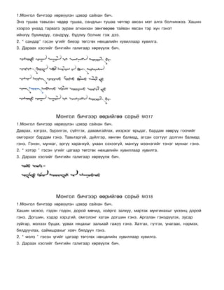 1.Ìîíãîë áè÷ãýýð õºðâ¿¿ëýí öýâýð ñàéõàí áè÷.
Ýíý òóøàà òàâüñàí ÷ºäºð òóøàà, ñàíäëûí òóøàà ÷ºòãºð àâñàí ìýò àëãà áîë÷èõæýý. Õàøèí
õýýðýý óíààä òàðâàãà çóðàì àãíàíõàí çºíãººðºº òàéâàí ÿâñàí òýð õ¿í ãýíýò
èéíõ¿¿ áóõèìäóó, ñàíäðóó, áóäëèó áîë÷èõ ãýæ äýý.
2. “ ñàíäàð” ãýñýí ¿ãèéã áèåýð òºãñãºõ íºõöºëèéí õóâèëëààð õóâèëãà.
3. Äàðààõ õýñãèéã áè÷ãèéí ãàëèãààð õºðâ¿¿ëæ áè÷.




                   Ìîíãîë áè÷ãýýð ººðèéãºº ñîðü¸            ¹317
1.Ìîíãîë áè÷ãýýð õºðâ¿¿ëýí öýâýð ñàéõàí áè÷.
Äàâðàõ, õýòðýõ, á¿ðýëãýõ, ñ¿éòãýõ, äàâàìãàéëàõ, èõýðõýã ÿðüäàã, áàðäàì õººð¿¿ ãîî÷èéã
îìãîðõîã áàðäàì ãýíý. Òàâüòàðã¿é, ä¿éëãýð, õºíãºí áàëìàä, àãñàí ñîãòóóã äîëãèí áàëìàä
ãýíý. Ãýíýí, ìóíõàã, ýðã¿¿ õàðàíõóé, óõààí ñýõýýã¿é, ìàíãóó ìýýíýãèéã òýíýã ìóíõàã ãýíý.
2. “ õýòýð ” ãýñýí ¿ãèéã öàãààð òºãñãºõ íºõöºëèéí õóâèëëààð õóâèëãà.
3. Äàðààõ õýñãèéã áè÷ãèéí ãàëèãààð õºðâ¿¿ëæ áè÷.




                   Ìîíãîë áè÷ãýýð ººðèéãºº ñîðü¸            ¹318
1.Ìîíãîë áè÷ãýýð õºðâ¿¿ëýí öýâýð ñàéõàí áè÷.
Õàøèí ìîõîî, ãýäýí ãîäîí, äîðîé ìº÷èä, õîéðãî çàëõóó, ìàðòàõ ìóíãèíàõûã ¿õýýíö äîðîé
ãýíý. Äîãøèí, õýäýð õýðöãèé, îìãîëîíã õàòàí äîãøèí ãýíý. Àðãàëàí ãýíýä¿¿ëýõ, çóñàð
çóéãàð, ìýëçýõ áóöàõ, óðâàõ íÿöàõûã çàëüõàé ãàæóó ãýíý. Õàòãàõ, ã¿òãýõ, óíàãààõ, íýðìýõ,
áÿëäóó÷ëàõ, ñàéìøðàõûã õîâ÷ áÿëäóó÷ ãýíý.
2. “ ìýëç ” ãýñýí ¿ãèéã öàãààð òºãñãºõ íºõöºëèéí õóâèëëààð õóâèëãà.
3. Äàðààõ õýñãèéã áè÷ãèéí ãàëèãààð õºðâ¿¿ëæ áè÷.
 