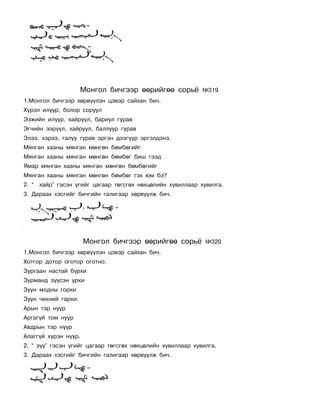 Ìîíãîë áè÷ãýýð ººðèéãºº ñîðü¸          ¹319
1.Ìîíãîë áè÷ãýýð õºðâ¿¿ëýí öýâýð ñàéõàí áè÷.
Õ¿ðýë èë¿¿ð, áîëîð ñîðóóë
Ýýæèéí èë¿¿ð, õàéðóóë, áàðèóë ãóðàâ
Ýã÷èéí ýýð¿¿ë, õàéðóóë, áàëëóóð ãóðàâ
Ýëýý, õýðýý, ãàëóó ãóðàâ ýðãýí äýýã¿¿ð ýðãýëäýíý.
Ìÿíãàí õààíû ìÿíãàí ìºíãºí áºìáºãèéã
Ìÿíãàí õààíû ìÿíãàí ìºíãºí áºìáºã áèø ãýýä
ßìàð ìÿíãàí õààíû ìÿíãàí ìºíãºí áºìáºãèéã
Ìÿíãàí õààíû ìÿíãàí ìºíãºí áºìáºã ãýõ þì áý?
2. “ õàéð” ãýñýí ¿ãèéã öàãààð òºãñãºõ íºõöºëèéí õóâèëëààð õóâèëãà.
3. Äàðààõ õýñãèéã áè÷ãèéí ãàëèãààð õºðâ¿¿ëæ áè÷.




                      Ìîíãîë áè÷ãýýð ººðèéãºº ñîðü¸          ¹320
1.Ìîíãîë áè÷ãýýð õºðâ¿¿ëýí öýâýð ñàéõàí áè÷.
Õîòãîð äîòîð îãîòîð îãîòíî.
Çóðãààí íàñòàé áóðõè
Çóðìàíä ç¿¿ñýí óðõè
Çóóí ìîäíû ãîðõè
Ç¿¿í ÷èõíèé ãàðõè.
Àðûí òýð íóóð
Àðãàã¿é òîì íóóð
Àâäðûí òýð í¿¿ð
Àëàãã¿é õ¿ðýí í¿¿ð.
2. “ ç¿¿” ãýñýí ¿ãèéã öàãààð òºãñãºõ íºõöºëèéí õóâèëëààð õóâèëãà.
3. Äàðààõ õýñãèéã áè÷ãèéí ãàëèãààð õºðâ¿¿ëæ áè÷.
 