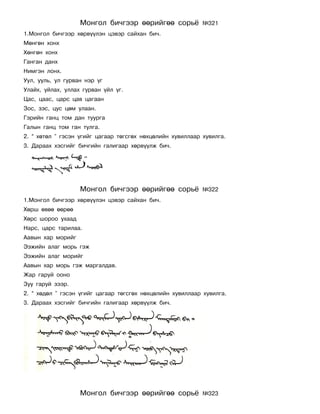 Ìîíãîë áè÷ãýýð ººðèéãºº ñîðü¸            ¹321
1.Ìîíãîë áè÷ãýýð õºðâ¿¿ëýí öýâýð ñàéõàí áè÷.
Ìºíãºí õîíõ
Õºíãºí õîíõ
Ãàíãàí äàíõ
Íèìãýí ëîíõ.
Óóë, óóëü, óë ãóðâàí íýð ¿ã
Óëàéõ, óéëàõ, óëëàõ ãóðâàí ¿éë ¿ã.
Öàñ, öààñ, öàðñ öàâ öàãààí
Çîñ, çýñ, öóñ öºì óëààí.
Ãýðèéí ãàíö òîì äàí òóóðãà
Ãàëûí ãàíö òîì ãàí òóëãà.
2. “ õºòºë ” ãýñýí ¿ãèéã öàãààð òºãñãºõ íºõöºëèéí õóâèëëààð õóâèëãà.
3. Äàðààõ õýñãèéã áè÷ãèéí ãàëèãààð õºðâ¿¿ëæ áè÷.




                   Ìîíãîë áè÷ãýýð ººðèéãºº ñîðü¸            ¹322
1.Ìîíãîë áè÷ãýýð õºðâ¿¿ëýí öýâýð ñàéõàí áè÷.
Õºðø ºâºº ººðºº
Õºðñ øîðîî óõààä
Íàðñ, öàðñ òàðèëàà.
Ààâûí õàð ìîðèéã
Ýýæèéí àëàã ìîðü ãýæ
Ýýæèéí àëàã ìîðèéã
Ààâûí õàð ìîðü ãýæ ìàðãàëäàâ.
Æàð ãàðóé îîíî
Çóó ãàðóé çýýð.
2. “ õºäºë ” ãýñýí ¿ãèéã öàãààð òºãñãºõ íºõöºëèéí õóâèëëààð õóâèëãà.
3. Äàðààõ õýñãèéã áè÷ãèéí ãàëèãààð õºðâ¿¿ëæ áè÷.




                   Ìîíãîë áè÷ãýýð ººðèéãºº ñîðü¸            ¹323
 