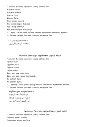1.Ìîíãîë áè÷ãýýð õºðâ¿¿ëýí öýâýð ñàéõàí áè÷.
Øèðìýí òîãîî
Øèðìýë øèðäýã
Øèðýí áîãö
Øèëýí áºãæ.
Õóø íàìàð ºâºëã¿é
Íîâ íîãîîíîîðîî áàéõààñ
Õóñ íàìàð ºâºëã¿é
Íîâ íîãîîíîîðîî áàéäàãã¿é.
2. “ õ¿ëõ ” ãýñýí ¿ãèéã öàãààð òºãñãºõ íºõöºëèéí õóâèëëààð õóâèëãà.
3. Äàðààõ õýñãèéã áè÷ãèéí ãàëèãààð õºðâ¿¿ëæ áè÷.




               Ìîíãîë áè÷ãýýð ººðèéãºº ñîðü¸          ¹324
1.Ìîíãîë áè÷ãýýð õºðâ¿¿ëýí öýâýð ñàéõàí áè÷.
Òóéëûí îëîí
Òóóëàéí àðüñ
Òóóëûí ãîëûí
Òóëûí õàéðñ.
Öîõ, ÷èõ, äóõ ãóðàâ ãýýä
Öîõ, ÷èõ, äóõ ãóðâàà òîîëîîðîé.
Óñ ñàéòàé áóëàã
¯ñ ñàéòàé áóëãà.
2. “ çàëáèð” ãýñýí ¿ãèéã öàãààð òºãñãºõ íºõöºëèéí õóâèëëààð õóâèëãà.
3. Äàðààõ õýñãèéã áè÷ãèéí ãàëèãààð õºðâ¿¿ëæ áè÷.




                    Ìîíãîë áè÷ãýýð ººðèéãºº ñîðü¸            ¹325
1.Ìîíãîë áè÷ãýýð õºðâ¿¿ëýí öýâýð ñàéõàí áè÷.
Òàðàãíû òàõèð õàëáàãà
Òàðâàãàíû ìàõèð õàëáàãà.
 