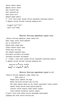 Òàðãàí òàðëàí ñàðëàã
Äàðãàð òîðãîí òýðëýã.
Àðàã øýýçãèé ìîä
Àëàã øààçãàéí ºä.
Àðûí óóëûí àñãà
Àâäðûí óðäàõ àäàñãà.
2. “ îñãî” ãýñýí ¿ãèéã öàãààð òºãñãºõ íºõöºëèéí õóâèëëààð õóâèëãà.
3. Äàðààõ õýñãèéã áè÷ãèéí ãàëèãààð õºðâ¿¿ëæ áè÷.




                    Ìîíãîë áè÷ãýýð ººðèéãºº ñîðü¸            ¹326
1.Ìîíãîë áè÷ãýýð õºðâ¿¿ëýí öýâýð ñàéõàí áè÷.
Ýð¿¿, íóðóó, äýë¿¿, áóëóó äºðâèéí
Àëü íü íóãàñòàé âý?
Ìèíèé ìîðü çýýðä ìîðü
Ã¿éäýë ñàéòàé òàðãàí ìîðü
×èíèé ìîðü õóë ìîðü
Õîë îéðäîî àëäàðòàé ìîðü.
Íîãòîîðîî íîãòîëáîë íîãòëîîðîé
×àãòààðàà ÷àãòàëáàë ÷àãòëààðàé.
2. “ ãýëäýð ” ãýñýí ¿ãèéã öàãààð òºãñãºõ íºõöºëèéí õóâèëëààð õóâèëãà.
3. Äàðààõ õýñãèéã áè÷ãèéí ãàëèãààð õºðâ¿¿ëæ áè÷.




                    Ìîíãîë áè÷ãýýð ººðèéãºº ñîðü¸            ¹ 327
1.Ìîíãîë áè÷ãýýð õºðâ¿¿ëýí öýâýð ñàéõàí áè÷.
            Ç¿éð öýöýí ¿ã
      ªíäºð óóëûã õàéðõàí ãýæ äóóä
      ªâãºí íàñòàíòàé çîëãîâîë ààâ ãýæ áîä
      Àÿí çàìä ãàðàõûí ºìíº õýë àì, õýð¿¿ë øóóãèàíààñ òýâ÷èí öýýðëý.
      Àðõèéã àõìàä íàñòàé õ¿íèé äýðãýä óóäàãã¿é
      Ãààíñíû òîëãîé õýýðýýñ îëáîë àâàõûã öýýðëý
      Ãàëûí õàé÷èéã àíãàéëãàæ òàâèõûã öýýðëý.
2.“ñýðãý” ãýñýí ¿ãèéã áèåýð òºãñãºõ íºõöºëººð õóâèëãààðàé.
3.Äàðààõ ¿éë ¿ãèéã ìîíãîë áè÷ãýýð áè÷.
 