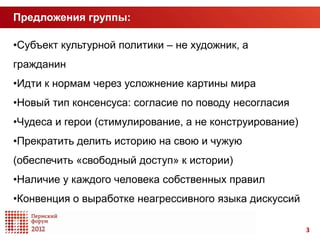 Предложения группы:

•Субъект культурной политики – не художник, а
гражданин
•Идти к нормам через усложнение картины мира
•Новый тип консенсуса: согласие по поводу несогласия
•Чудеса и герои (стимулирование, а не конструирование)
•Прекратить делить историю на свою и чужую
(обеспечить «свободный доступ» к истории)
•Наличие у каждого человека собственных правил
•Конвенция о выработке неагрессивного языка дискуссий

                                                         3
 