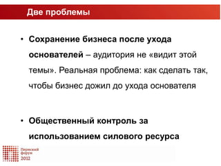 Две проблемы


• Сохранение бизнеса после ухода
 основателей – аудитория не «видит этой
 темы». Реальная проблема: как сделать так,
 чтобы бизнес дожил до ухода основателя



• Общественный контроль за
 использованием силового ресурса
 