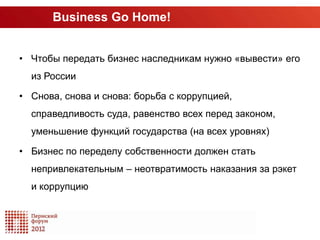 Business Go Home!


• Чтобы передать бизнес наследникам нужно «вывести» его
  из России

• Снова, снова и снова: борьба с коррупцией,
  справедливость суда, равенство всех перед законом,
  уменьшение функций государства (на всех уровнях)

• Бизнес по переделу собственности должен стать
  непривлекательным – неотвратимость наказания за рэкет
  и коррупцию
 
