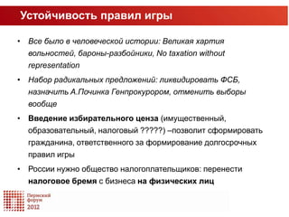 Устойчивость правил игры

• Все было в человеческой истории: Великая хартия
  вольностей, бароны-разбойники, No taxation without
  representation
• Набор радикальных предложений: ликвидировать ФСБ,
  назначить A.Починка Генпрокурором, отменить выборы
  вообще
• Введение избирательного ценза (имущественный,
  образовательный, налоговый ?????) –позволит сформировать
  гражданина, ответственного за формирование долгосрочных
  правил игры
• России нужно общество налогоплательщиков: перенести
  налоговое бремя с бизнеса на физических лиц
 
