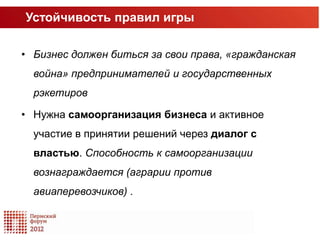 Устойчивость правил игры

• Бизнес должен биться за свои права, «гражданская
  война» предпринимателей и государственных
  рэкетиров

• Нужна самоорганизация бизнеса и активное
  участие в принятии решений через диалог с
  властью. Способность к самоорганизации
  вознаграждается (аграрии против
  авиаперевозчиков) .
 