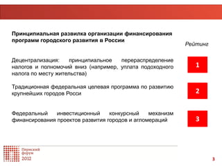 Принципиальная развилка организации финансирования
программ городского развития в России
                                                           Рейтинг

Децентрализация:     принципиальное  перераспределение
налогов и полномочий вниз (например, уплата подоходного       1
налога по месту жительства)

Традиционная федеральная целевая программа по развитию
крупнейших городов Росси                                      2

Федеральный    инвестиционный     конкурсный    механизм
финансирования проектов развития городов и агломераций        3




                                                                     3
 