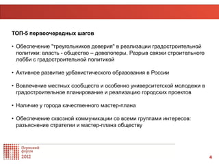 ТОП-5 первоочередных шагов

• Обеспечение "треугольников доверия" в реализации градостроительной
  политики: власть - общество – девелоперы. Разрыв связки строительного
  лобби с градостроительной политикой

• Активное развитие урбанистического образования в России

• Вовлечение местных сообществ и особенно университетской молодежи в
  градостроительное планирование и реализацию городских проектов

• Наличие у города качественного мастер-плана

• Обеспечение сквозной коммуникации со всеми группами интересов:
  разъяснение стратегии и мастер-плана обществу




                                                                          4
 