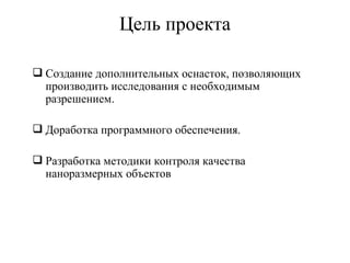 Цель проекта

 Создание дополнительных оснасток, позволяющих
  производить исследования с необходимым
  разрешением.

 Доработка программного обеспечения.

 Разработка методики контроля качества
  наноразмерных объектов
 