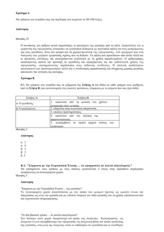 Ερώτημα Α

Να γράψετε στο τετράδιο σας την περίληψη του κειμένου σε 80-100 λέξεις.


Απάντηση:


Μονάδες 25

   Ο συντάκτης του άρθρου αυτού παρουσιάζει το φαινόμενο της εργασίας από το σπίτι. Διαπιστώνει ότι η
   εμφάνιση της τηλεργασίας ανατρέπει τα εργασιακά δεδομένα με πολλαπλά οφέλη για τους εργαζόμενους
   και τους εργοδότες. Δίνει τον ορισμό και τα χαρακτηριστικά της τηλεργασίας, ενώ προχωρεί και στη
   διάκριση των μορφών εργασιακής σχέσης που τη διέπουν. Τα οφέλη που προκύπτουν από αυτήν αλλά και
   οι αρνητικές συνέπειες της καταγράφονται αναλυτικά με τη χρήση παραδειγμάτων. Ο αρθρογράφος
   καταλήγοντας εφιστά την προσοχή σε εργοδότες και εργαζόμενους για την ορθολογική χρήση της
   τηλεργασίας, επισημαίνοντας παράλληλα τους πιθανούς κινδύνους. Η επιλογή κατάλληλου
   προσωπικού και δραστηριοτήτων αλλά και ο συνδυασμός παραδοσιακής και σύγχρονης μορφής εργασίας
   αποτελούν την εγγύηση της επιτυχίας.

    Ερώτημα Β

   Β.Ι. Να γράψετε στο τετράδιο σας τα γράμματα της Στήλης Α και δίπλα σε κάθε γράμμα τους αριθμούς
   από τη Στήλη Β, που αντιστοιχούν στις σωστές προτάσεις, σύμφωνα με το κείμενο που σας έχει δοθεί.


             Στήλη Α                               Στήλη Β
                            1. ωφελείται από τη μείωση του χρόνου
α. 0 εργοδότης
                            μεταφοράς στην εργασία
β. 0 εργαζόμενος            2. οδηγείται στην κοινωνική απομόνωση
                            3. επιλέγει δραστηριότητες
                            4. ωφελείται από την αύξηση της
                            παραγωγικότητας
                            5. αναλαμβάνει το υψηλό αρχικό κόστος του
                            εξοπλισμού
Μονάδες 5

   Απάντηση:

    α.   3
    α.   4
    β.   1
    β.   2
    β.   5


   Β.2. "Σύμφωνα με την Ευρωπαϊκή Ένωση ... να εφαρμοστεί σε πολλά επαγγέλματα."
   Να επισημάνετε τους τρόπους με τους οποίους οργανώνεται ο λόγος στην παραπάνω παράγραφο
   αναφέροντας τα συγκεκριμένα χωρία.
Μονάδες 5

   Απάντηση:

   "Σύμφωνα με την Ευρωπαϊκή Ένωση ... της εργασίας".
   Το συγκεκριμένο χωρίο αναπτύσσεται με τον τρόπο του ορισμού έχοντας ως οριστέα έννοια την
   τηλεργασια, ως γένος την εργασία και με ειδοποιό διαφορά τον τόπο εργασίας και τη χρήση τηλεπικοινωνιών
   και τεχνολογιών πληροφόρησης.




   "Οι δύο βασικοί τρόποι ... σε πολλά επαγγέλματα".
   Στο δεύτερο αυτό χωρίο διακρίνουμε τον τρόπο της διαίρεσης. Συγκεκριμένα, ως
   διαιρετέα έννοια εκλαμβάνουμε την τηλεργασία, ως διαιρετική βάση τον τρόπο εκτέλεσης
   της εργασίας, ενώ μέλη της διαίρεσης είναι οι υπάλληλοι σε εργοδότη και οι ελεύθεροι
 