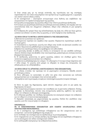 2. Στην εποχή μας, με τη συνεχή ανάπτυξη της τεχνολογίας και της επιστήμης
παρουσιάζονται νέοι τύποι επαγγελμάτων που σχετίζονται με τη χρήση μηχανών, ο χειρισμός
των οποίων απαιτεί ειδικές γνώσεις.
3. Οι επιστημονικοί – οικονομικοί ανταγωνισμοί είναι διεθνείς και επιβάλλουν την
αναγκαιότητα του υψηλού καταμερισμού της εργασίας.
4. Ο μεγάλος καταμερισμός της εργασίας οδηγεί στην ολοένα μεγαλύτερη εξειδίκευση.
5. Η ανάγκη για μεγαλύτερη ποσοτική και καλύτερη ποιοτική απόδοση, που πηγάζει από την
καταναλωτική τάση των σύγχρονων ανθρώπων, οδηγεί στην ειδίκευση σε μια ορισμένη
εργασία.
6. Ο άνθρωπος δεν μπορεί λόγω της πολυπλοκότητας της ζωής του, αλλά και λόγω χρόνου,
γνώσεων και κλίσεων να κάνει όλες τις εργασίες, γι’ αυτό στρέφεται στην εξειδίκευση.

Α2: ΠΟΙΑ ΕΙΝΑΙ ΤΑ ΘΕΤΙΚΑ ΑΠΟΤΕΛΕΣΜΑΤΑ ΤΗΣ ΕΞΕΙΔΙΚΕΥΣΗΣ;
1. Βελτιώνεται η ποιότητα των προϊόντων.
2. Πετυχαίνεται ταχύτητα και ακρίβεια στην εργασία. Παράγονται περισσότερα αγαθά σε
λιγότερο χρόνο.
3. Αναπτύσσεται η τεχνολογία, γεγονός που οδηγεί στην άνοδο του βιοτικού επιπέδου του
συνόλου. Οργανώνεται μεθοδικότερα η επιστημονική έρευνα.
4. Βρίσκονται ευκολότερα λύσεις στα προβλήματα του κάθε κλάδου.
5. Ο ερευνητής εξετάζει σε βάθος και πλάτος το αντικείμενό του και αποδίδει καλύτερα.
Αποκτά πλούσια πείρα που βοηθάει στην οικονομικότερη, μαζικότερη και ανώτερη ποιοτικά
βιομηχανική παραγωγή.
6. Η εξειδίκευση, μειώνοντας το χρόνο εργασίας, αυξάνει τον ελεύθερο χρόνο. Έτσι,
τονώνεται η έμφυτη κοινωνικότητα των ανθρώπων.
7. Αυξάνεται η αλληλεξάρτηση των ατόμων. Το ειδικευμένο σ’ ένα έργο άτομο εξαρτάται από
τ’ άλλα άτομα. Το γεγονός αυτό μπορεί να οδηγήσει τα άτομα στη συνεργασία, την
αλληλεγγύη και την αλληλοβοήθεια.

Α3: ΠΟΙΑ ΕΙΝΑΙ ΤΑ ΑΡΝΗΤΙΚΑ ΑΠΟΤΕΛΕΣΜΑΤΑ ΤΗΣ ΕΞΕΙΔΙΚΕΥΣΗΣ;
1. Ο ειδικός εντοπίζει την προσοχή του σε μεμονωμένα αντικείμενα, δηλαδή αποκτά
μονόπλευρες γνώσεις.
2. Είναι αδύναμος να κατανοήσει το ρόλο του μέσα στην κοινωνική και πολιτική
πραγματικότητα και να προσφέρει στην κοινωνική ομάδα.
3. Κουράζεται από τη μονομερή, ανιαρή και τυποποιημένη εργασία (νευρικό σύστημα).


4. Χάνει τη χαρά της δημιουργίας, αφού πάντοτε συμμετέχει μόνο σε μια φάση της
δημιουργίας του έργου.
5. Η πνευματική μονομέρεια σκοτώνει την ευαισθησία και τη φαντασία ανθρώπου. Επίσης,
περιορίζει τη δεκτικότητα, στενεύει τους πνευματικούς ορίζοντες, αμβλύνει την κριτική,
οδηγεί τον άνθρωπο σε αδυναμία αυτοέκφρασης.
6. Η ειδίκευση εμποδίζει την ελεύθερη εξωτερίκευση του εσωτερικού κόσμου του ανθρώπου
και τον οδηγεί σε αντικοινωνική συμπεριφορά.
7. Προκαλεί τυποποίηση και μηχανοποίηση της εργασίας. Πολλοί δεν αποδίδουν στην
εργασία, γιατί δεν τους κεντρίζει το ενδιαφέρον.

ΕΡΩΤΗΜΑ Β’:
Β1: Η ΕΠΙΣΤΗΜΟΝΙΚΗ ΕΞΕΙΔΙΚΕΥΣΗ ΔΕΝ ΟΔΗΓΕΙ ΑΝΑΓΚΑΣΤΙΚΑ ΣΤΗΝ
ΠΝΕΥΜΑΤΙΚΗ ΜΟΝΟΜΕΡΕΙΑ:
1. Αν ο επιστήμονας έχει πολύπλευρα ενδιαφέροντα και δεν απομονώνεται από τα
πνευματικά – κοινωνικά προβλήματα της εποχής του.
2. Αν συνδυάζει την επιστημονική του εξειδίκευση με τη γενική μόρφωση.
3. Αν ενημερώνεται για τις νεότερες εξελίξεις της επιστήμης του και παράλληλα ενδιαφέρεται
για τα επιτεύγματα των άλλων επιστημονικών κλάδων.
4. Αν καλλιεργηθεί εσωτερικά με την ανθρωπιστική παιδεία.
 