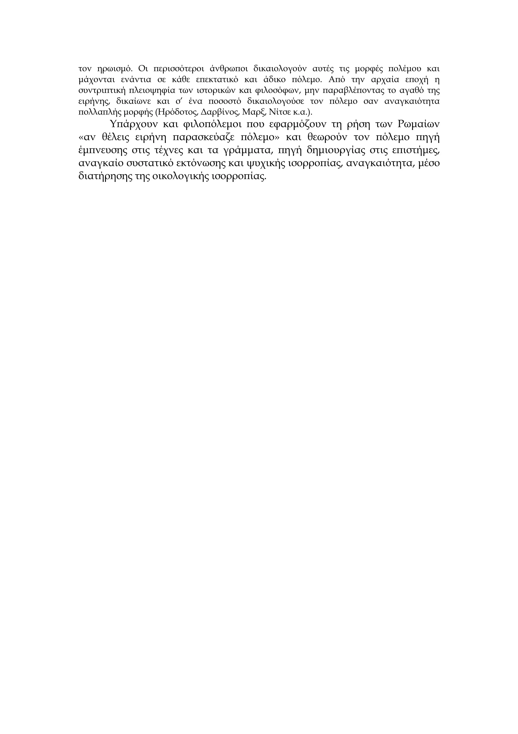 τον ηρωισμό. Οι περισσότεροι άνθρωποι δικαιολογούν αυτές τις μορφές πολέμου και
μάχονται ενάντια σε κάθε επεκτατικό και άδικο πόλεμο. Από την αρχαία εποχή η
συντριπτική πλειοψηφία των ιστορικών και φιλοσόφων, μην παραβλέποντας το αγαθό της
ειρήνης, δικαίωνε και σ’ ένα ποσοστό δικαιολογούσε τον πόλεμο σαν αναγκαιότητα
πολλαπλής μορφής (Ηρόδοτος, Δαρβίνος, Μαρξ, Νίτσε κ.α.).
      Υπάρχουν και φιλοπόλεμοι που εφαρμόζουν τη ρήση των Ρωμαίων
«αν θέλεις ειρήνη παρασκεύαζε πόλεμο» και θεωρούν τον πόλεμο πηγή
έμπνευσης στις τέχνες και τα γράμματα, πηγή δημιουργίας στις επιστήμες,
αναγκαίο συστατικό εκτόνωσης και ψυχικής ισορροπίας, αναγκαιότητα, μέσο
διατήρησης της οικολογικής ισορροπίας.
 