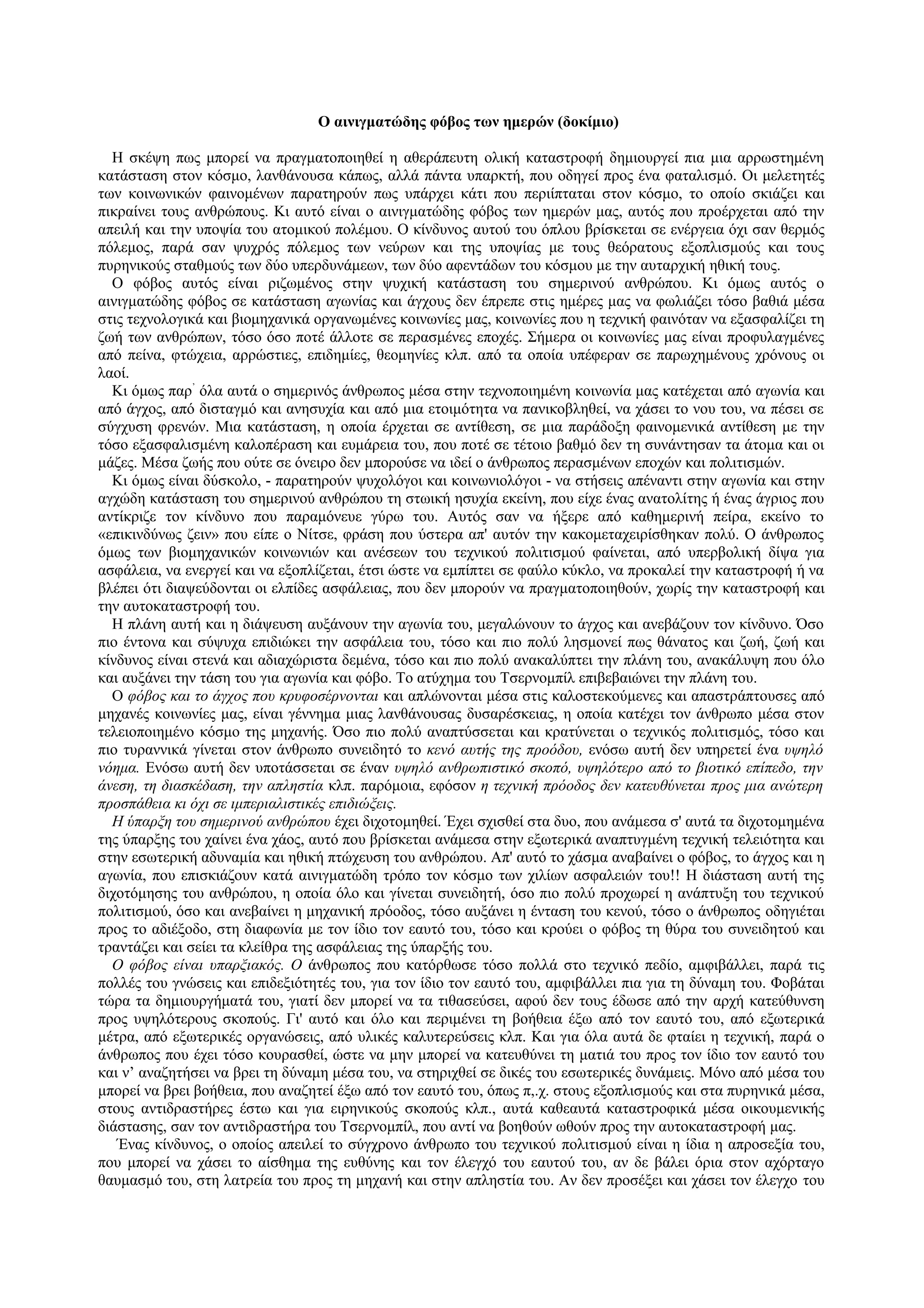 Ο αινιγματώδης φόβος των ημερών (δοκίμιο)

  Η σκέψη πως μπορεί να πραγματοποιηθεί η αθεράπευτη ολική καταστροφή δημιουργεί πια μια αρρωστημένη
κατάσταση στον κόσμο, λανθάνουσα κάπως, αλλά πάντα υπαρκτή, που οδηγεί προς ένα φαταλισμό. Οι μελετητές
των κοινωνικών φαινομένων παρατηρούν πως υπάρχει κάτι που περιίπταται στον κόσμο, το οποίο σκιάζει και
πικραίνει τους ανθρώπους. Κι αυτό είναι ο αινιγματώδης φόβος των ημερών μας, αυτός που προέρχεται από την
απειλή και την υποψία του ατομικού πολέμου. Ο κίνδυνος αυτού του όπλου βρίσκεται σε ενέργεια όχι σαν θερμός
πόλεμος, παρά σαν ψυχρός πόλεμος των νεύρων και της υποψίας με τους θεόρατους εξοπλισμούς και τους
πυρηνικούς σταθμούς των δύο υπερδυνάμεων, των δύο αφεντάδων του κόσμου με την αυταρχική ηθική τους.
  Ο φόβος αυτός είναι ριζωμένος στην ψυχική κατάσταση του σημερινού ανθρώπου. Κι όμως αυτός ο
αινιγματώδης φόβος σε κατάσταση αγωνίας και άγχους δεν έπρεπε στις ημέρες μας να φωλιάζει τόσο βαθιά μέσα
στις τεχνολογικά και βιομηχανικά οργανωμένες κοινωνίες μας, κοινωνίες που η τεχνική φαινόταν να εξασφαλίζει τη
ζωή των ανθρώπων, τόσο όσο ποτέ άλλοτε σε περασμένες εποχές. Σήμερα οι κοινωνίες μας είναι προφυλαγμένες
από πείνα, φτώχεια, αρρώστιες, επιδημίες, θεομηνίες κλπ. από τα οποία υπέφεραν σε παρωχημένους χρόνους οι
λαοί.
  Κι όμως παρ’ όλα αυτά ο σημερινός άνθρωπος μέσα στην τεχνοποιημένη κοινωνία μας κατέχεται από αγωνία και
από άγχος, από δισταγμό και ανησυχία και από μια ετοιμότητα να πανικοβληθεί, να χάσει το νου του, να πέσει σε
σύγχυση φρενών. Μια κατάσταση, η οποία έρχεται σε αντίθεση, σε μια παράδοξη φαινομενικά αντίθεση με την
τόσο εξασφαλισμένη καλοπέραση και ευμάρεια του, που ποτέ σε τέτοιο βαθμό δεν τη συνάντησαν τα άτομα και οι
μάζες. Μέσα ζωής που ούτε σε όνειρο δεν μπορούσε να ιδεί ο άνθρωπος περασμένων εποχών και πολιτισμών.
  Κι όμως είναι δύσκολο, - παρατηρούν ψυχολόγοι και κοινωνιολόγοι - να στήσεις απέναντι στην αγωνία και στην
αγχώδη κατάσταση του σημερινού ανθρώπου τη στωική ησυχία εκείνη, που είχε ένας ανατολίτης ή ένας άγριος που
αντίκριζε τον κίνδυνο που παραμόνευε γύρω του. Αυτός σαν να ήξερε από καθημερινή πείρα, εκείνο το
«επικινδύνως ζειν» που είπε ο Νίτσε, φράση που ύστερα απ' αυτόν την κακομεταχειρίσθηκαν πολύ. Ο άνθρωπος
όμως των βιομηχανικών κοινωνιών και ανέσεων του τεχνικού πολιτισμού φαίνεται, από υπερβολική δίψα για
ασφάλεια, να ενεργεί και να εξοπλίζεται, έτσι ώστε να εμπίπτει σε φαύλο κύκλο, να προκαλεί την καταστροφή ή να
βλέπει ότι διαψεύδονται οι ελπίδες ασφάλειας, που δεν μπορούν να πραγματοποιηθούν, χωρίς την καταστροφή και
την αυτοκαταστροφή του.
  Η πλάνη αυτή και η διάψευση αυξάνουν την αγωνία του, μεγαλώνουν το άγχος και ανεβάζουν τον κίνδυνο. Όσο
πιο έντονα και σύψυχα επιδιώκει την ασφάλεια του, τόσο και πιο πολύ λησμονεί πως θάνατος και ζωή, ζωή και
κίνδυνος είναι στενά και αδιαχώριστα δεμένα, τόσο και πιο πολύ ανακαλύπτει την πλάνη του, ανακάλυψη που όλο
και αυξάνει την τάση του για αγωνία και φόβο. Το ατύχημα του Τσερνομπίλ επιβεβαιώνει την πλάνη του.
  Ο φόβος και το άγχος που κρυφοσέρνονται και απλώνονται μέσα στις καλοστεκούμενες και απαστράπτουσες από
μηχανές κοινωνίες μας, είναι γέννημα μιας λανθάνουσας δυσαρέσκειας, η οποία κατέχει τον άνθρωπο μέσα στον
τελειοποιημένο κόσμο της μηχανής. Όσο πιο πολύ αναπτύσσεται και κρατύνεται ο τεχνικός πολιτισμός, τόσο και
πιο τυραννικά γίνεται στον άνθρωπο συνειδητό το κενό αυτής της προόδου, ενόσω αυτή δεν υπηρετεί ένα υψηλό
νόημα. Ενόσω αυτή δεν υποτάσσεται σε έναν υψηλό ανθρωπιστικό σκοπό, υψηλότερο από το βιοτικό επίπεδο, την
άνεση, τη διασκέδαση, την απληστία κλπ. παρόμοια, εφόσον η τεχνική πρόοδος δεν κατευθύνεται προς μια ανώτερη
προσπάθεια κι όχι σε ιμπεριαλιστικές επιδιώξεις.
  Η ύπαρξη του σημερινού ανθρώπου έχει διχοτομηθεί. Έχει σχισθεί στα δυο, που ανάμεσα σ' αυτά τα διχοτομημένα
της ύπαρξης του χαίνει ένα χάος, αυτό που βρίσκεται ανάμεσα στην εξωτερικά αναπτυγμένη τεχνική τελειότητα και
στην εσωτερική αδυναμία και ηθική πτώχευση του ανθρώπου. Απ' αυτό το χάσμα αναβαίνει ο φόβος, το άγχος και η
αγωνία, που επισκιάζουν κατά αινιγματώδη τρόπο τον κόσμο των χιλίων ασφαλειών του!! Η διάσταση αυτή της
διχοτόμησης του ανθρώπου, η οποία όλο και γίνεται συνειδητή, όσο πιο πολύ προχωρεί η ανάπτυξη του τεχνικού
πολιτισμού, όσο και ανεβαίνει η μηχανική πρόοδος, τόσο αυξάνει η ένταση του κενού, τόσο ο άνθρωπος οδηγιέται
προς το αδιέξοδο, στη διαφωνία με τον ίδιο τον εαυτό του, τόσο και κρούει ο φόβος τη θύρα του συνειδητού και
τραντάζει και σείει τα κλείθρα της ασφάλειας της ύπαρξής του.
  Ο φόβος είναι υπαρξιακός. Ο άνθρωπος που κατόρθωσε τόσο πολλά στο τεχνικό πεδίο, αμφιβάλλει, παρά τις
πολλές του γνώσεις και επιδεξιότητές του, για τον ίδιο τον εαυτό του, αμφιβάλλει πια για τη δύναμη του. Φοβάται
τώρα τα δημιουργήματά του, γιατί δεν μπορεί να τα τιθασεύσει, αφού δεν τους έδωσε από την αρχή κατεύθυνση
προς υψηλότερους σκοπούς. Γι' αυτό και όλο και περιμένει τη βοήθεια έξω από τον εαυτό του, από εξωτερικά
μέτρα, από εξωτερικές οργανώσεις, από υλικές καλυτερεύσεις κλπ. Και για όλα αυτά δε φταίει η τεχνική, παρά ο
άνθρωπος που έχει τόσο κουρασθεί, ώστε να μην μπορεί να κατευθύνει τη ματιά του προς τον ίδιο τον εαυτό του
και ν’ αναζητήσει να βρει τη δύναμη μέσα του, να στηριχθεί σε δικές του εσωτερικές δυνάμεις. Μόνο από μέσα του
μπορεί να βρει βοήθεια, που αναζητεί έξω από τον εαυτό του, όπως π,.χ. στους εξοπλισμούς και στα πυρηνικά μέσα,
στους αντιδραστήρες έστω και για ειρηνικούς σκοπούς κλπ., αυτά καθεαυτά καταστροφικά μέσα οικουμενικής
διάστασης, σαν τον αντιδραστήρα του Τσερνομπίλ, που αντί να βοηθούν ωθούν προς την αυτοκαταστροφή μας.
   Ένας κίνδυνος, ο οποίος απειλεί το σύγχρονο άνθρωπο του τεχνικού πολιτισμού είναι η ίδια η απροσεξία του,
που μπορεί να χάσει το αίσθημα της ευθύνης και τον έλεγχό του εαυτού του, αν δε βάλει όρια στον αχόρταγο
θαυμασμό του, στη λατρεία του προς τη μηχανή και στην απληστία του. Αν δεν προσέξει και χάσει τον έλεγχο του
 