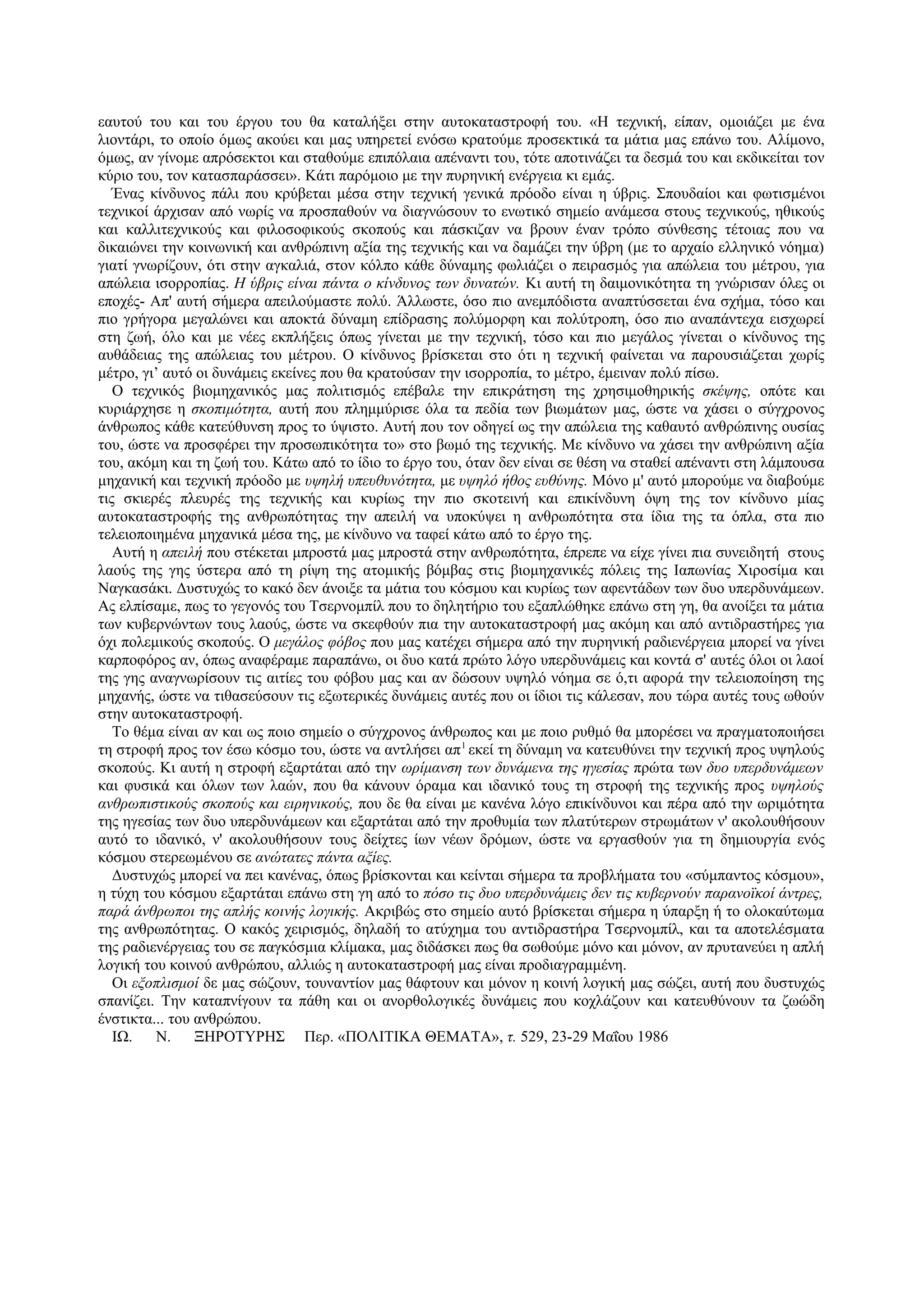 εαυτού του και του έργου του θα καταλήξει στην αυτοκαταστροφή του. «Η τεχνική, είπαν, ομοιάζει με ένα
λιοντάρι, το οποίο όμως ακούει και μας υπηρετεί ενόσω κρατούμε προσεκτικά τα μάτια μας επάνω του. Αλίμονο,
όμως, αν γίνομε απρόσεκτοι και σταθούμε επιπόλαια απέναντι του, τότε αποτινάζει τα δεσμά του και εκδικείται τον
κύριο του, τον κατασπαράσσει». Κάτι παρόμοιο με την πυρηνική ενέργεια κι εμάς.
   Ένας κίνδυνος πάλι που κρύβεται μέσα στην τεχνική γενικά πρόοδο είναι η ύβρις. Σπουδαίοι και φωτισμένοι
τεχνικοί άρχισαν από νωρίς να προσπαθούν να διαγνώσουν το ενωτικό σημείο ανάμεσα στους τεχνικούς, ηθικούς
και καλλιτεχνικούς και φιλοσοφικούς σκοπούς και πάσκιζαν να βρουν έναν τρόπο σύνθεσης τέτοιας που να
δικαιώνει την κοινωνική και ανθρώπινη αξία της τεχνικής και να δαμάζει την ύβρη (με το αρχαίο ελληνικό νόημα)
γιατί γνωρίζουν, ότι στην αγκαλιά, στον κόλπο κάθε δύναμης φωλιάζει ο πειρασμός για απώλεια του μέτρου, για
απώλεια ισορροπίας. Η ύβρις είναι πάντα ο κίνδυνος των δυνατών. Κι αυτή τη δαιμονικότητα τη γνώρισαν όλες οι
εποχές- Απ' αυτή σήμερα απειλούμαστε πολύ. Άλλωστε, όσο πιο ανεμπόδιστα αναπτύσσεται ένα σχήμα, τόσο και
πιο γρήγορα μεγαλώνει και αποκτά δύναμη επίδρασης πολύμορφη και πολύτροπη, όσο πιο αναπάντεχα εισχωρεί
στη ζωή, όλο και με νέες εκπλήξεις όπως γίνεται με την τεχνική, τόσο και πιο μεγάλος γίνεται ο κίνδυνος της
αυθάδειας της απώλειας του μέτρου. Ο κίνδυνος βρίσκεται στο ότι η τεχνική φαίνεται να παρουσιάζεται χωρίς
μέτρο, γι’ αυτό οι δυνάμεις εκείνες που θα κρατούσαν την ισορροπία, το μέτρο, έμειναν πολύ πίσω.
   Ο τεχνικός βιομηχανικός μας πολιτισμός επέβαλε την επικράτηση της χρησιμοθηρικής σκέψης, οπότε και
κυριάρχησε η σκοπιμότητα, αυτή που πλημμύρισε όλα τα πεδία των βιωμάτων μας, ώστε να χάσει ο σύγχρονος
άνθρωπος κάθε κατεύθυνση προς το ύψιστο. Αυτή που τον οδηγεί ως την απώλεια της καθαυτό ανθρώπινης ουσίας
του, ώστε να προσφέρει την προσωπικότητα το» στο βωμό της τεχνικής. Με κίνδυνο να χάσει την ανθρώπινη αξία
του, ακόμη και τη ζωή του. Κάτω από το ίδιο το έργο του, όταν δεν είναι σε θέση να σταθεί απέναντι στη λάμπουσα
μηχανική και τεχνική πρόοδο με υψηλή υπευθυνότητα, με υψηλό ήθος ευθύνης. Μόνο μ' αυτό μπορούμε να διαβούμε
τις σκιερές πλευρές της τεχνικής και κυρίως την πιο σκοτεινή και επικίνδυνη όψη της τον κίνδυνο μίας
αυτοκαταστροφής της ανθρωπότητας την απειλή να υποκύψει η ανθρωπότητα στα ίδια της τα όπλα, στα πιο
τελειοποιημένα μηχανικά μέσα της, με κίνδυνο να ταφεί κάτω από το έργο της.
   Αυτή η απειλή που στέκεται μπροστά μας μπροστά στην ανθρωπότητα, έπρεπε να είχε γίνει πια συνειδητή στους
λαούς της γης ύστερα από τη ρίψη της ατομικής βόμβας στις βιομηχανικές πόλεις της Ιαπωνίας Χιροσίμα και
Ναγκασάκι. Δυστυχώς το κακό δεν άνοιξε τα μάτια του κόσμου και κυρίως των αφεντάδων των δυο υπερδυνάμεων.
Ας ελπίσαμε, πως το γεγονός του Τσερνομπίλ που το δηλητήριο του εξαπλώθηκε επάνω στη γη, θα ανοίξει τα μάτια
των κυβερνώντων τους λαούς, ώστε να σκεφθούν πια την αυτοκαταστροφή μας ακόμη και από αντιδραστήρες για
όχι πολεμικούς σκοπούς. Ο μεγάλος φόβος που μας κατέχει σήμερα από την πυρηνική ραδιενέργεια μπορεί να γίνει
καρποφόρος αν, όπως αναφέραμε παραπάνω, οι δυο κατά πρώτο λόγο υπερδυνάμεις και κοντά σ' αυτές όλοι οι λαοί
της γης αναγνωρίσουν τις αιτίες του φόβου μας και αν δώσουν υψηλό νόημα σε ό,τι αφορά την τελειοποίηση της
μηχανής, ώστε να τιθασεύσουν τις εξωτερικές δυνάμεις αυτές που οι ίδιοι τις κάλεσαν, που τώρα αυτές τους ωθούν
στην αυτοκαταστροφή.
   Το θέμα είναι αν και ως ποιο σημείο ο σύγχρονος άνθρωπος και με ποιο ρυθμό θα μπορέσει να πραγματοποιήσει
τη στροφή προς τον έσω κόσμο του, ώστε να αντλήσει απ 1 εκεί τη δύναμη να κατευθύνει την τεχνική προς υψηλούς
σκοπούς. Κι αυτή η στροφή εξαρτάται από την ωρίμανση των δυνάμενα της ηγεσίας πρώτα των δυο υπερδυνάμεων
και φυσικά και όλων των λαών, που θα κάνουν όραμα και ιδανικό τους τη στροφή της τεχνικής προς υψηλούς
ανθρωπιστικούς σκοπούς και ειρηνικούς, που δε θα είναι με κανένα λόγο επικίνδυνοι και πέρα από την ωριμότητα
της ηγεσίας των δυο υπερδυνάμεων και εξαρτάται από την προθυμία των πλατύτερων στρωμάτων ν' ακολουθήσουν
αυτό το ιδανικό, ν' ακολουθήσουν τους δείχτες ίων νέων δρόμων, ώστε να εργασθούν για τη δημιουργία ενός
κόσμου στερεωμένου σε ανώτατες πάντα αξίες.
   Δυστυχώς μπορεί να πει κανένας, όπως βρίσκονται και κείνται σήμερα τα προβλήματα του «σύμπαντος κόσμου»,
η τύχη του κόσμου εξαρτάται επάνω στη γη από το πόσο τις δυο υπερδυνάμεις δεν τις κυβερνούν παρανοϊκοί άντρες,
παρά άνθρωποι της απλής κοινής λογικής. Ακριβώς στο σημείο αυτό βρίσκεται σήμερα η ύπαρξη ή το ολοκαύτωμα
της ανθρωπότητας. Ο κακός χειρισμός, δηλαδή το ατύχημα του αντιδραστήρα Τσερνομπίλ, και τα αποτελέσματα
της ραδιενέργειας του σε παγκόσμια κλίμακα, μας διδάσκει πως θα σωθούμε μόνο και μόνον, αν πρυτανεύει η απλή
λογική του κοινού ανθρώπου, αλλιώς η αυτοκαταστροφή μας είναι προδιαγραμμένη.
   Οι εξοπλισμοί δε μας σώζουν, τουναντίον μας θάφτουν και μόνον η κοινή λογική μας σώζει, αυτή που δυστυχώς
σπανίζει. Την καταπνίγουν τα πάθη και οι ανορθολογικές δυνάμεις που κοχλάζουν και κατευθύνουν τα ζωώδη
ένστικτα... του ανθρώπου.
   ΙΩ.   Ν.     ΞΗΡΟΤΥΡΗΣ Περ. «ΠΟΛΙΤΙΚΑ ΘΕΜΑΤΑ», τ. 529, 23-29 Μαΐου 1986
 