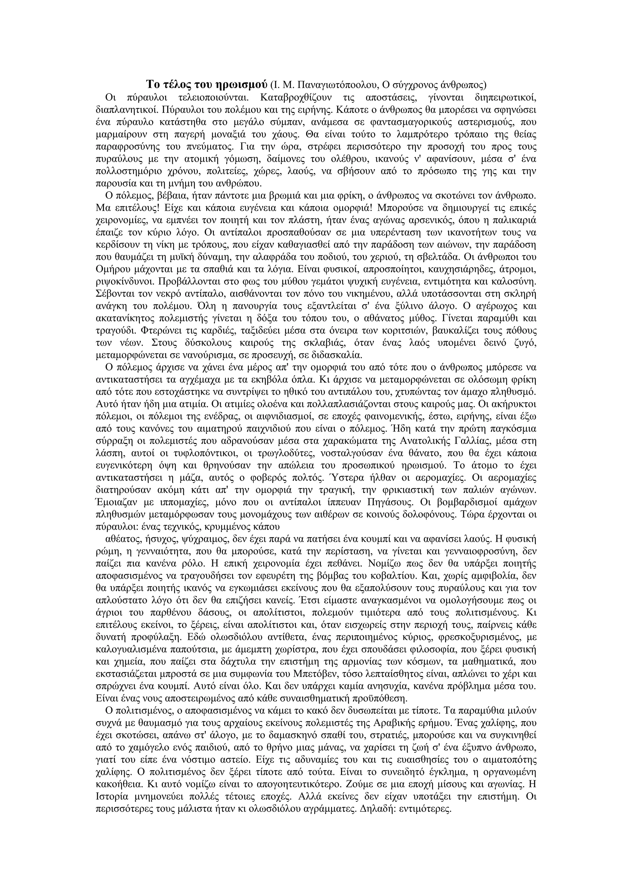 Το τέλος του ηρωισμού (Ι. Μ. Παναγιωτόποολου, Ο σύγχρονος άνθρωπος)
  Οι πύραυλοι τελειοποιούνται. Καταβροχθίζουν τις αποστάσεις, γίνονται διηπειρωτικοί,
διαπλανητικοί. Πύραυλοι του πολέμου και της ειρήνης. Κάποτε ο άνθρωπος θα μπορέσει να σφηνώσει
ένα πύραυλο κατάστηθα στο μεγάλο σύμπαν, ανάμεσα σε φαντασμαγορικούς αστερισμούς, που
μαρμαίρουν στη παγερή μοναξιά του χάους. Θα είναι τούτο το λαμπρότερο τρόπαιο της θείας
παραφροσύνης του πνεύματος. Για την ώρα, στρέφει περισσότερο την προσοχή του προς τους
πυραύλους με την ατομική γόμωση, δαίμονες του ολέθρου, ικανούς ν' αφανίσουν, μέσα σ' ένα
πολλοστημόριο χρόνου, πολιτείες, χώρες, λαούς, να σβήσουν από το πρόσωπο της γης και την
παρουσία και τη μνήμη του ανθρώπου.
  Ο πόλεμος, βέβαια, ήταν πάντοτε μια βρωμιά και μια φρίκη, ο άνθρωπος να σκοτώνει τον άνθρωπο.
Μα επιτέλους! Είχε και κάποια ευγένεια και κάποια ομορφιά! Μπορούσε να δημιουργεί τις επικές
χειρονομίες, να εμπνέει τον ποιητή και τον πλάστη, ήταν ένας αγώνας αρσενικός, όπου η παλικαριά
έπαιζε τον κύριο λόγο. Οι αντίπαλοι προσπαθούσαν σε μια υπερένταση των ικανοτήτων τους να
κερδίσουν τη νίκη με τρόπους, που είχαν καθαγιασθεί από την παράδοση των αιώνων, την παράδοση
που θαυμάζει τη μυϊκή δύναμη, την αλαφράδα του ποδιού, του χεριού, τη σβελτάδα. Οι άνθρωποι του
Ομήρου μάχονται με τα σπαθιά και τα λόγια. Είναι φυσικοί, απροσποίητοι, καυχησιάρηδες, άτρομοι,
ριψοκίνδυνοι. Προβάλλονται στο φως του μύθου γεμάτοι ψυχική ευγένεια, εντιμότητα και καλοσύνη.
Σέβονται τον νεκρό αντίπαλο, αισθάνονται τον πόνο του νικημένου, αλλά υποτάσσονται στη σκληρή
ανάγκη του πολέμου. Όλη η πανουργία τους εξαντλείται σ' ένα ξύλινο άλογο. Ο αγέρωχος και
ακατανίκητος πολεμιστής γίνεται η δόξα του τόπου του, ο αθάνατος μύθος. Γίνεται παραμύθι και
τραγούδι. Φτερώνει τις καρδιές, ταξιδεύει μέσα στα όνειρα των κοριτσιών, βαυκαλίζει τους πόθους
των νέων. Στους δύσκολους καιρούς της σκλαβιάς, όταν ένας λαός υπομένει δεινό ζυγό,
μεταμορφώνεται σε νανούρισμα, σε προσευχή, σε διδασκαλία.
  Ο πόλεμος άρχισε να χάνει ένα μέρος απ' την ομορφιά του από τότε που ο άνθρωπος μπόρεσε να
αντικαταστήσει τα αγχέμαχα με τα εκηβόλα όπλα. Κι άρχισε να μεταμορφώνεται σε ολόσωμη φρίκη
από τότε που εστοχάστηκε να συντρίψει το ηθικό του αντιπάλου του, χτυπώντας τον άμαχο πληθυσμό.
Αυτό ήταν ήδη μια ατιμία. Οι ατιμίες ολοένα και πολλαπλασιάζονται στους καιρούς μας. Οι ακήρυκτοι
πόλεμοι, οι πόλεμοι της ενέδρας, οι αιφνιδιασμοί, σε εποχές φαινομενικής, έστω, ειρήνης, είναι έξω
από τους κανόνες του αιματηρού παιχνιδιού που είναι ο πόλεμος. Ήδη κατά την πρώτη παγκόσμια
σύρραξη οι πολεμιστές που αδρανούσαν μέσα στα χαρακώματα της Ανατολικής Γαλλίας, μέσα στη
λάσπη, αυτοί οι τυφλοπόντικοι, οι τρωγλοδύτες, νοσταλγούσαν ένα θάνατο, που θα έχει κάποια
ευγενικότερη όψη και θρηνούσαν την απώλεια του προσωπικού ηρωισμού. Το άτομο το έχει
αντικαταστήσει η μάζα, αυτός ο φοβερός πολτός. Ύστερα ήλθαν οι αερομαχίες. Οι αερομαχίες
διατηρούσαν ακόμη κάτι απ' την ομορφιά την τραγική, την φρικιαστική των παλιών αγώνων.
Έμοιαζαν με ιππομαχίες, μόνο που οι αντίπαλοι ίππευαν Πηγάσους. Οι βομβαρδισμοί αμάχων
πληθυσμών μεταμόρφωσαν τους μονομάχους των αιθέρων σε κοινούς δολοφόνους. Τώρα έρχονται οι
πύραυλοι: ένας τεχνικός, κρυμμένος κάπου
  αθέατος, ήσυχος, ψύχραιμος, δεν έχει παρά να πατήσει ένα κουμπί και να αφανίσει λαούς. Η φυσική
ρώμη, η γενναιότητα, που θα μπορούσε, κατά την περίσταση, να γίνεται και γενναιοφροσύνη, δεν
παίζει πια κανένα ρόλο. Η επική χειρονομία έχει πεθάνει. Νομίζω πως δεν θα υπάρξει ποιητής
αποφασισμένος να τραγουδήσει τον εφευρέτη της βόμβας του κοβαλτίου. Και, χωρίς αμφιβολία, δεν
θα υπάρξει ποιητής ικανός να εγκωμιάσει εκείνους που θα εξαπολύσουν τους πυραύλους και για τον
απλούστατο λόγο ότι δεν θα επιζήσει κανείς. Έτσι είμαστε αναγκασμένοι να ομολογήσουμε πως οι
άγριοι του παρθένου δάσους, οι απολίτιστοι, πολεμούν τιμιότερα από τους πολιτισμένους. Κι
επιτέλους εκείνοι, το ξέρεις, είναι απολίτιστοι και, όταν εισχωρείς στην περιοχή τους, παίρνεις κάθε
δυνατή προφύλαξη. Εδώ ολωσδιόλου αντίθετα, ένας περιποιημένος κύριος, φρεσκοξυρισμένος, με
καλογυαλισμένα παπούτσια, με άμεμπτη χωρίστρα, που έχει σπουδάσει φιλοσοφία, που ξέρει φυσική
και χημεία, που παίζει στα δάχτυλα την επιστήμη της αρμονίας των κόσμων, τα μαθηματικά, που
εκστασιάζεται μπροστά σε μια συμφωνία του Μπετόβεν, τόσο λεπταίσθητος είναι, απλώνει το χέρι και
σπρώχνει ένα κουμπί. Αυτό είναι όλο. Και δεν υπάρχει καμία ανησυχία, κανένα πρόβλημα μέσα του.
Είναι ένας νους αποστειρωμένος από κάθε συναισθηματική προϋπόθεση.
  Ο πολιτισμένος, ο αποφασισμένος να κάμει το κακό δεν δυσωπείται με τίποτε. Τα παραμύθια μιλούν
συχνά με θαυμασμό για τους αρχαίους εκείνους πολεμιστές της Αραβικής ερήμου. Ένας χαλίφης, που
έχει σκοτώσει, απάνω στ' άλογο, με το δαμασκηνό σπαθί του, στρατιές, μπορούσε και να συγκινηθεί
από το χαμόγελο ενός παιδιού, από το θρήνο μιας μάνας, να χαρίσει τη ζωή σ' ένα έξυπνο άνθρωπο,
γιατί του είπε ένα νόστιμο αστείο. Είχε τις αδυναμίες του και τις ευαισθησίες του ο αιματοπότης
χαλίφης. Ο πολιτισμένος δεν ξέρει τίποτε από τούτα. Είναι το συνειδητό έγκλημα, η οργανωμένη
κακοήθεια. Κι αυτό νομίζω είναι το απογοητευτικότερο. Ζούμε σε μια εποχή μίσους και αγωνίας. Η
Ιστορία μνημονεύει πολλές τέτοιες εποχές. Αλλά εκείνες δεν είχαν υποτάξει την επιστήμη. Οι
περισσότερες τους μάλιστα ήταν κι ολωσδιόλου αγράμματες. Δηλαδή: εντιμότερες.
 
