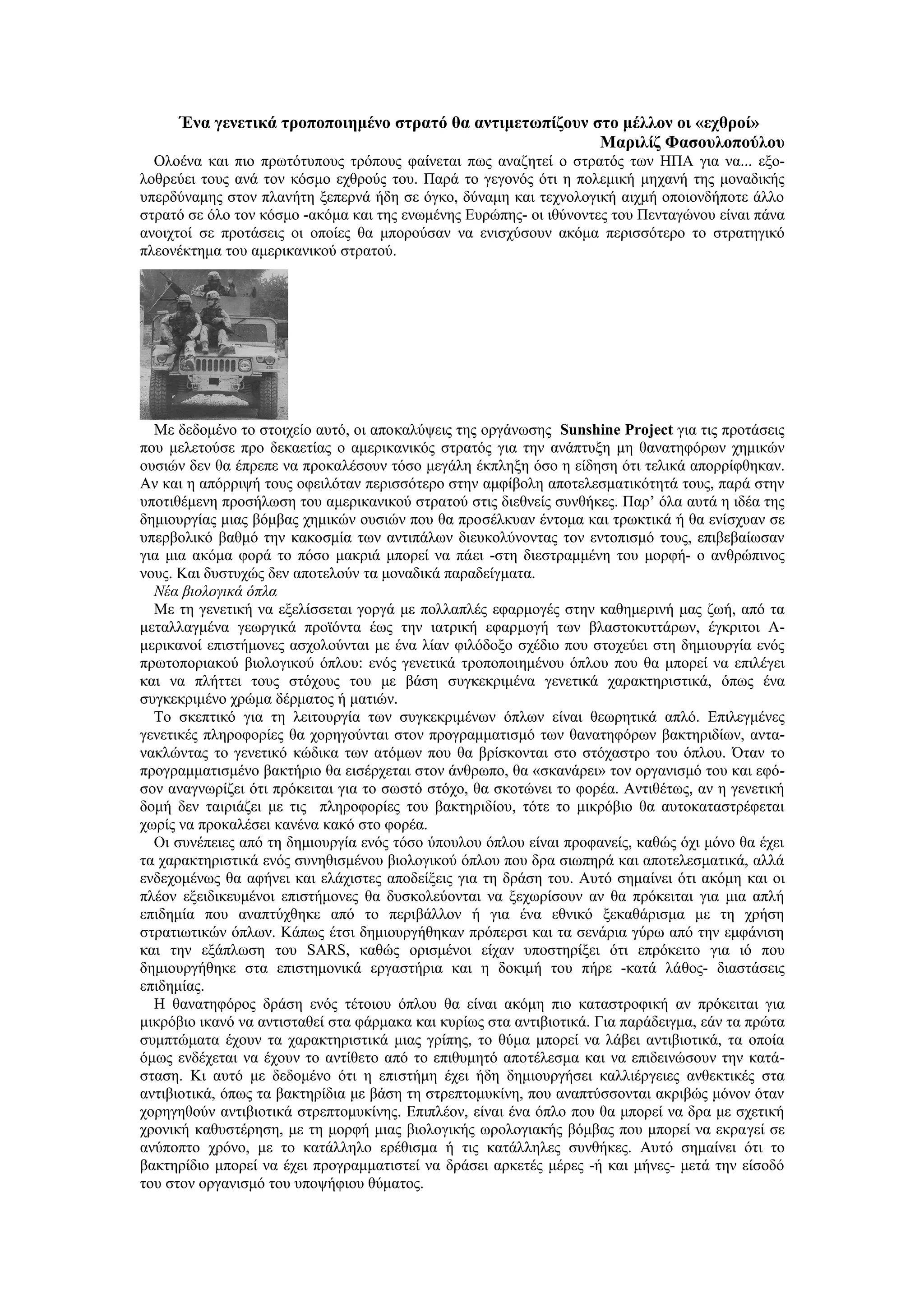 Ένα γενετικά τροποποιημένο στρατό θα αντιμετωπίζουν στο μέλλον οι «εχθροί»
                                                          Μαριλίζ Φασουλοπούλου
  Ολοένα και πιο πρωτότυπους τρόπους φαίνεται πως αναζητεί ο στρατός των ΗΠΑ για να... εξο-
λοθρεύει τους ανά τον κόσμο εχθρούς του. Παρά το γεγονός ότι η πολεμική μηχανή της μοναδικής
υπερδύναμης στον πλανήτη ξεπερνά ήδη σε όγκο, δύναμη και τεχνολογική αιχμή οποιονδήποτε άλλο
στρατό σε όλο τον κόσμο -ακόμα και της ενωμένης Ευρώπης- οι ιθύνοντες του Πενταγώνου είναι πάνα
ανοιχτοί σε προτάσεις οι οποίες θα μπορούσαν να ενισχύσουν ακόμα περισσότερο το στρατηγικό
πλεονέκτημα του αμερικανικού στρατού.




  Με δεδομένο το στοιχείο αυτό, οι αποκαλύψεις της οργάνωσης Sunshine Project για τις προτάσεις
που μελετούσε προ δεκαετίας ο αμερικανικός στρατός για την ανάπτυξη μη θανατηφόρων χημικών
ουσιών δεν θα έπρεπε να προκαλέσουν τόσο μεγάλη έκπληξη όσο η είδηση ότι τελικά απορρίφθηκαν.
Αν και η απόρριψή τους οφειλόταν περισσότερο στην αμφίβολη αποτελεσματικότητά τους, παρά στην
υποτιθέμενη προσήλωση του αμερικανικού στρατού στις διεθνείς συνθήκες. Παρ’ όλα αυτά η ιδέα της
δημιουργίας μιας βόμβας χημικών ουσιών που θα προσέλκυαν έντομα και τρωκτικά ή θα ενίσχυαν σε
υπερβολικό βαθμό την κακοσμία των αντιπάλων διευκολύνοντας τον εντοπισμό τους, επιβεβαίωσαν
για μια ακόμα φορά το πόσο μακριά μπορεί να πάει -στη διεστραμμένη του μορφή- ο ανθρώπινος
νους. Και δυστυχώς δεν αποτελούν τα μοναδικά παραδείγματα.
  Νέα βιολογικά όπλα
  Με τη γενετική να εξελίσσεται γοργά με πολλαπλές εφαρμογές στην καθημερινή μας ζωή, από τα
μεταλλαγμένα γεωργικά προϊόντα έως την ιατρική εφαρμογή των βλαστοκυττάρων, έγκριτοι Α-
μερικανοί επιστήμονες ασχολούνται με ένα λίαν φιλόδοξο σχέδιο που στοχεύει στη δημιουργία ενός
πρωτοποριακού βιολογικού όπλου: ενός γενετικά τροποποιημένου όπλου που θα μπορεί να επιλέγει
και να πλήττει τους στόχους του με βάση συγκεκριμένα γενετικά χαρακτηριστικά, όπως ένα
συγκεκριμένο χρώμα δέρματος ή ματιών.
  Το σκεπτικό για τη λειτουργία των συγκεκριμένων όπλων είναι θεωρητικά απλό. Επιλεγμένες
γενετικές πληροφορίες θα χορηγούνται στον προγραμματισμό των θανατηφόρων βακτηριδίων, αντα-
νακλώντας το γενετικό κώδικα των ατόμων που θα βρίσκονται στο στόχαστρο του όπλου. Όταν το
προγραμματισμένο βακτήριο θα εισέρχεται στον άνθρωπο, θα «σκανάρει» τον οργανισμό του και εφό-
σον αναγνωρίζει ότι πρόκειται για το σωστό στόχο, θα σκοτώνει το φορέα. Αντιθέτως, αν η γενετική
δομή δεν ταιριάζει με τις πληροφορίες του βακτηριδίου, τότε το μικρόβιο θα αυτοκαταστρέφεται
χωρίς να προκαλέσει κανένα κακό στο φορέα.
  Οι συνέπειες από τη δημιουργία ενός τόσο ύπουλου όπλου είναι προφανείς, καθώς όχι μόνο θα έχει
τα χαρακτηριστικά ενός συνηθισμένου βιολογικού όπλου που δρα σιωπηρά και αποτελεσματικά, αλλά
ενδεχομένως θα αφήνει και ελάχιστες αποδείξεις για τη δράση του. Αυτό σημαίνει ότι ακόμη και οι
πλέον εξειδικευμένοι επιστήμονες θα δυσκολεύονται να ξεχωρίσουν αν θα πρόκειται για μια απλή
επιδημία που αναπτύχθηκε από το περιβάλλον ή για ένα εθνικό ξεκαθάρισμα με τη χρήση
στρατιωτικών όπλων. Κάπως έτσι δημιουργήθηκαν πρόπερσι και τα σενάρια γύρω από την εμφάνιση
και την εξάπλωση του SARS, καθώς ορισμένοι είχαν υποστηρίξει ότι επρόκειτο για ιό που
δημιουργήθηκε στα επιστημονικά εργαστήρια και η δοκιμή του πήρε -κατά λάθος- διαστάσεις
επιδημίας.
  Η θανατηφόρος δράση ενός τέτοιου όπλου θα είναι ακόμη πιο καταστροφική αν πρόκειται για
μικρόβιο ικανό να αντισταθεί στα φάρμακα και κυρίως στα αντιβιοτικά. Για παράδειγμα, εάν τα πρώτα
συμπτώματα έχουν τα χαρακτηριστικά μιας γρίπης, το θύμα μπορεί να λάβει αντιβιοτικά, τα οποία
όμως ενδέχεται να έχουν το αντίθετο από το επιθυμητό αποτέλεσμα και να επιδεινώσουν την κατά-
σταση. Κι αυτό με δεδομένο ότι η επιστήμη έχει ήδη δημιουργήσει καλλιέργειες ανθεκτικές στα
αντιβιοτικά, όπως τα βακτηρίδια με βάση τη στρεπτομυκίνη, που αναπτύσσονται ακριβώς μόνον όταν
χορηγηθούν αντιβιοτικά στρεπτομυκίνης. Επιπλέον, είναι ένα όπλο που θα μπορεί να δρα με σχετική
χρονική καθυστέρηση, με τη μορφή μιας βιολογικής ωρολογιακής βόμβας που μπορεί να εκραγεί σε
ανύποπτο χρόνο, με το κατάλληλο ερέθισμα ή τις κατάλληλες συνθήκες. Αυτό σημαίνει ότι το
βακτηρίδιο μπορεί να έχει προγραμματιστεί να δράσει αρκετές μέρες -ή και μήνες- μετά την είσοδό
του στον οργανισμό του υποψήφιου θύματος.
 