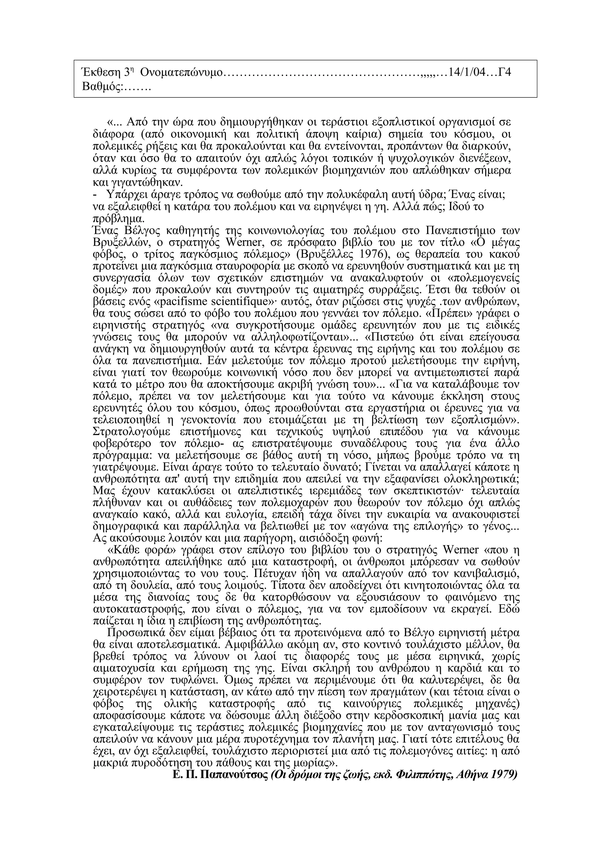 Έκθεση 3η Ονοματεπώνυμο…………………………………………,,,,,…14/1/04…Γ4
Βαθμός:…….

    «... Από την ώρα που δημιουργήθηκαν οι τεράστιοι εξοπλιστικοί οργανισμοί σε
 διάφορα (από οικονομική και πολιτική άποψη καίρια) σημεία του κόσμου, οι
 πολεμικές ρήξεις και θα προκαλούνται και θα εντείνονται, προπάντων θα διαρκούν,
 όταν και όσο θα το απαιτούν όχι απλώς λόγοι τοπικών ή ψυχολογικών διενέξεων,
 αλλά κυρίως τα συμφέροντα των πολεμικών βιομηχανιών που απλώθηκαν σήμερα
 και γιγαντώθηκαν.
 - Υπάρχει άραγε τρόπος να σωθούμε από την πολυκέφαλη αυτή ύδρα; Ένας είναι;
 να εξαλειφθεί η κατάρα του πολέμου και να ειρηνέψει η γη. Αλλά πώς; Ιδού το
 πρόβλημα.
 Ένας Βέλγος καθηγητής της κοινωνιολογίας του πολέμου στο Πανεπιστήμιο των
 Βρυξελλών, ο στρατηγός Werner, σε πρόσφατο βιβλίο του με τον τίτλο «Ο μέγας
 φόβος, ο τρίτος παγκόσμιος πόλεμος» (Βρυξέλλες 1976), ως θεραπεία του κακού
 προτείνει μια παγκόσμια σταυροφορία με σκοπό να ερευνηθούν συστηματικά και με τη
 συνεργασία όλων των σχετικών επιστημών να ανακαλυφτούν οι «πολεμογενείς
 δομές» που προκαλούν και συντηρούν τις αιματηρές συρράξεις. Έτσι θα τεθούν οι
 βάσεις ενός «pacifisme scientifique»· αυτός, όταν ριζώσει στις ψυχές .των ανθρώπων,
 θα τους σώσει από το φόβο του πολέμου που γεννάει τον πόλεμο. «Πρέπει» γράφει ο
 ειρηνιστής στρατηγός «να συγκροτήσουμε ομάδες ερευνητών που με τις ειδικές
 γνώσεις τους θα μπορούν να αλληλοφωτίζονται»... «Πιστεύω ότι είναι επείγουσα
 ανάγκη να δημιουργηθούν αυτά τα κέντρα έρευνας της ειρήνης και του πολέμου σε
 όλα τα πανεπιστήμια. Εάν μελετούμε τον πόλεμο προτού μελετήσουμε την ειρήνη,
 είναι γιατί τον θεωρούμε κοινωνική νόσο που δεν μπορεί να αντιμετωπιστεί παρά
 κατά το μέτρο που θα αποκτήσουμε ακριβή γνώση του»... «Για να καταλάβουμε τον
 πόλεμο, πρέπει να τον μελετήσουμε και για τούτο να κάνουμε έκκληση στους
 ερευνητές όλου του κόσμου, όπως προωθούνται στα εργαστήρια οι έρευνες για να
 τελειοποιηθεί η γενοκτονία που ετοιμάζεται με τη βελτίωση των εξοπλισμών».
 Στρατολογούμε επιστήμονες και τεχνικούς υψηλού επιπέδου για να κάνουμε
 φοβερότερο τον πόλεμο- ας επιστρατέψουμε συναδέλφους τους για ένα άλλο
 πρόγραμμα: να μελετήσουμε σε βάθος αυτή τη νόσο, μήπως βρούμε τρόπο να τη
 γιατρέψουμε. Είναι άραγε τούτο το τελευταίο δυνατό; Γίνεται να απαλλαγεί κάποτε η
 ανθρωπότητα απ' αυτή την επιδημία που απειλεί να την εξαφανίσει ολοκληρωτικά;
 Μας έχουν κατακλύσει οι απελπιστικές ιερεμιάδες των σκεπτικιστών· τελευταία
 πλήθυναν και οι αυθάδειες των πολεμοχαρών που θεωρούν τον πόλεμο όχι απλώς
 αναγκαίο κακό, αλλά και ευλογία, επειδή τάχα δίνει την ευκαιρία να ανακουφιστεί
 δημογραφικά και παράλληλα να βελτιωθεί με τον «αγώνα της επιλογής» το γένος...
 Ας ακούσουμε λοιπόν και μια παρήγορη, αισιόδοξη φωνή:
    «Κάθε φορά» γράφει στον επίλογο του βιβλίου του ο στρατηγός Werner «που η
 ανθρωπότητα απειλήθηκε από μια καταστροφή, οι άνθρωποι μπόρεσαν να σωθούν
 χρησιμοποιώντας το νου τους. Πέτυχαν ήδη να απαλλαγούν από τον κανιβαλισμό,
 από τη δουλεία, από τους λοιμούς. Τίποτα δεν αποδείχνει ότι κινητοποιώντας όλα τα
 μέσα της διανοίας τους δε θα κατορθώσουν να εξουσιάσουν το φαινόμενο της
 αυτοκαταστροφής, που είναι ο πόλεμος, για να τον εμποδίσουν να εκραγεί. Εδώ
 παίζεται η ίδια η επιβίωση της ανθρωπότητας.
    Προσωπικά δεν είμαι βέβαιος ότι τα προτεινόμενα από το Βέλγο ειρηνιστή μέτρα
 θα είναι αποτελεσματικά. Αμφιβάλλω ακόμη αν, στο κοντινό τουλάχιστο μέλλον, θα
 βρεθεί τρόπος να λύνουν οι λαοί τις διαφορές τους με μέσα ειρηνικά, χωρίς
 αιματοχυσία και ερήμωση της γης. Είναι σκληρή του ανθρώπου η καρδιά και το
 συμφέρον τον τυφλώνει. Όμως πρέπει να περιμένουμε ότι θα καλυτερέψει, δε θα
 χειροτερέψει η κατάσταση, αν κάτω από την πίεση των πραγμάτων (και τέτοια είναι ο
 φόβος της ολικής καταστροφής από τις καινούργιες πολεμικές μηχανές)
 αποφασίσουμε κάποτε να δώσουμε άλλη διέξοδο στην κερδοσκοπική μανία μας και
 εγκαταλείψουμε τις τεράστιες πολεμικές βιομηχανίες που με τον ανταγωνισμό τους
 απειλούν να κάνουν μια μέρα πυροτέχνημα τον πλανήτη μας. Γιατί τότε επιτέλους θα
 έχει, αν όχι εξαλειφθεί, τουλάχιστο περιοριστεί μια από τις πολεμογόνες αιτίες: η από
 μακριά πυροδότηση του πάθους και της μωρίας».
                  Ε. Π. Παπανούτσος (Οι δρόμοι της ζωής, εκδ. Φιλιππότης, Αθήνα 1979)
 