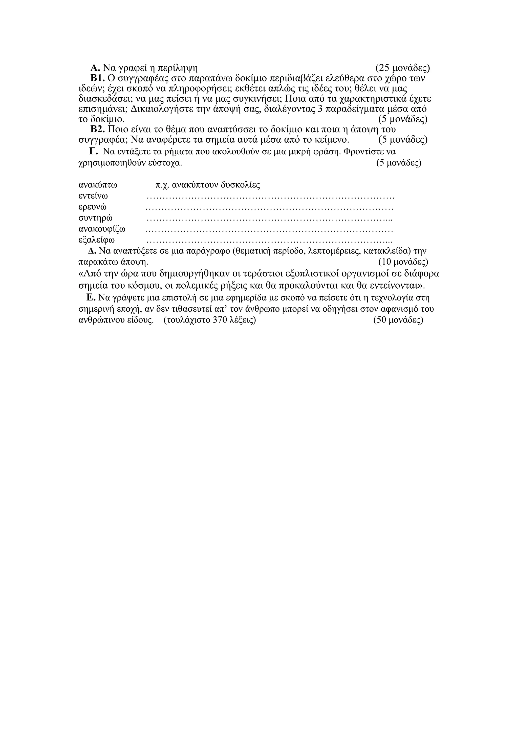 Α. Να γραφεί η περίληψη                                            (25 μονάδες)
   Β1. Ο συγγραφέας στο παραπάνω δοκίμιο περιδιαβάζει ελεύθερα στο χώρο των
ιδεών; έχει σκοπό να πληροφορήσει; εκθέτει απλώς τις ιδέες του; θέλει να μας
διασκεδάσει; να μας πείσει ή να μας συγκινήσει; Ποια από τα χαρακτηριστικά έχετε
επισημάνει; Δικαιολογήστε την άποψή σας, διαλέγοντας 3 παραδείγματα μέσα από
το δοκίμιο.                                                            (5 μονάδες)
   Β2. Ποιο είναι το θέμα που αναπτύσσει το δοκίμιο και ποια η άποψη του
συγγραφέα; Να αναφέρετε τα σημεία αυτά μέσα από το κείμενο.            (5 μονάδες)
   Γ. Να εντάξετε τα ρήματα που ακολουθούν σε μια μικρή φράση. Φροντίστε να
χρησιμοποιηθούν εύστοχα.                                                (5 μονάδες)

ανακύπτω          π.χ. ανακύπτουν δυσκολίες
εντείνω        ……………………………………………………………………
ερευνώ         ……………………………………………………………………
συντηρώ        …………………………………………………………………...
ανακουφίζω     ……………………………………………………………………
εξαλείφω       …………………………………………………………………...
  Δ. Να αναπτύξετε σε μια παράγραφο (θεματική περίοδο, λεπτομέρειες, κατακλείδα) την
παρακάτω άποψη.                                                         (10 μονάδες)
«Από την ώρα που δημιουργήθηκαν οι τεράστιοι εξοπλιστικοί οργανισμοί σε διάφορα
σημεία του κόσμου, οι πολεμικές ρήξεις και θα προκαλούνται και θα εντείνονται».
 Ε. Να γράψετε μια επιστολή σε μια εφημερίδα με σκοπό να πείσετε ότι η τεχνολογία στη
σημερινή εποχή, αν δεν τιθασευτεί απ’ τον άνθρωπο μπορεί να οδηγήσει στον αφανισμό του
ανθρώπινου είδους. (τουλάχιστο 370 λέξεις)                              (50 μονάδες)
 