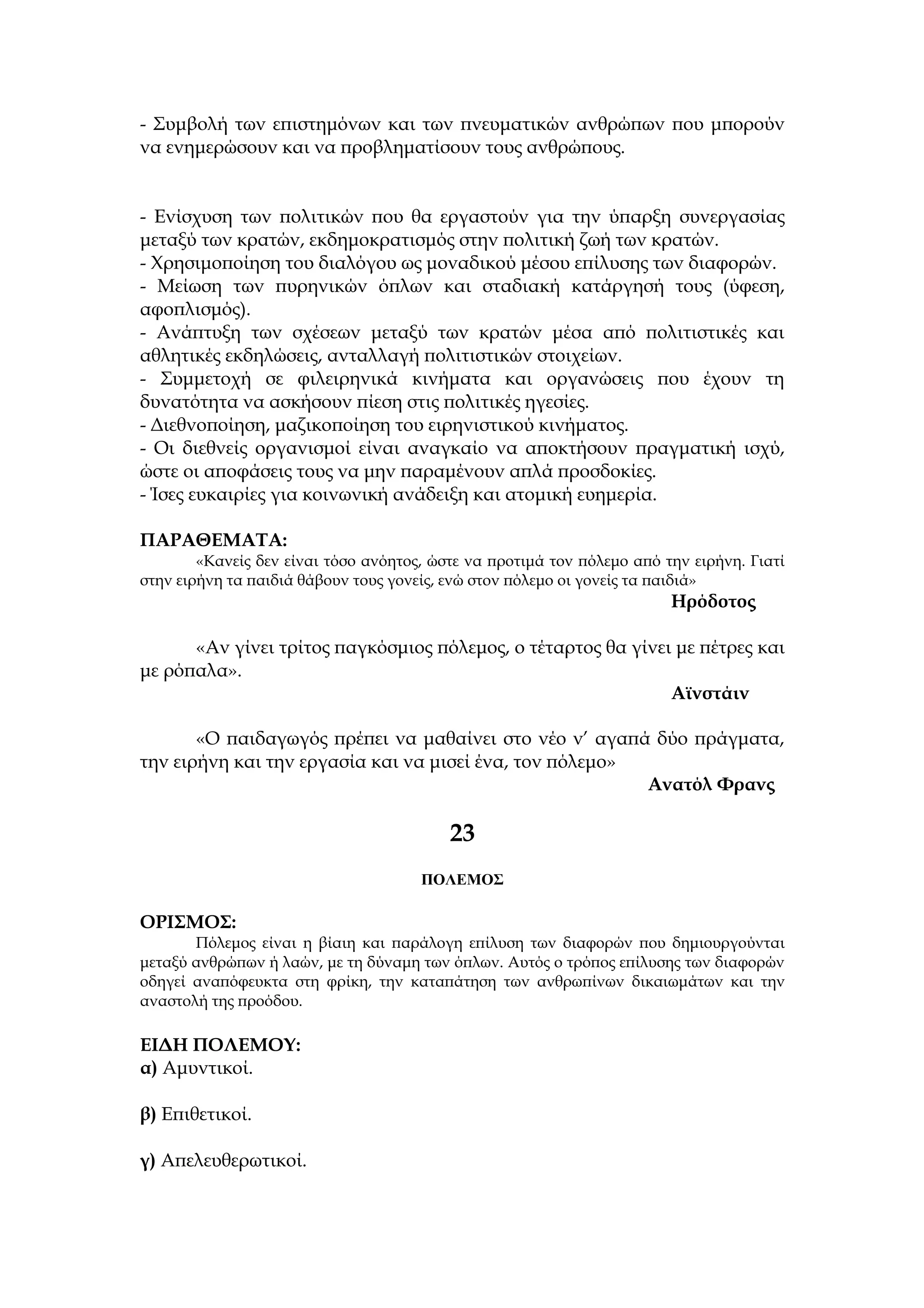 - Συμβολή των επιστημόνων και των πνευματικών ανθρώπων που μπορούν
να ενημερώσουν και να προβληματίσουν τους ανθρώπους.


- Ενίσχυση των πολιτικών που θα εργαστούν για την ύπαρξη συνεργασίας
μεταξύ των κρατών, εκδημοκρατισμός στην πολιτική ζωή των κρατών.
- Χρησιμοποίηση του διαλόγου ως μοναδικού μέσου επίλυσης των διαφορών.
- Μείωση των πυρηνικών όπλων και σταδιακή κατάργησή τους (ύφεση,
αφοπλισμός).
- Ανάπτυξη των σχέσεων μεταξύ των κρατών μέσα από πολιτιστικές και
αθλητικές εκδηλώσεις, ανταλλαγή πολιτιστικών στοιχείων.
- Συμμετοχή σε φιλειρηνικά κινήματα και οργανώσεις που έχουν τη
δυνατότητα να ασκήσουν πίεση στις πολιτικές ηγεσίες.
- Διεθνοποίηση, μαζικοποίηση του ειρηνιστικού κινήματος.
- Οι διεθνείς οργανισμοί είναι αναγκαίο να αποκτήσουν πραγματική ισχύ,
ώστε οι αποφάσεις τους να μην παραμένουν απλά προσδοκίες.
- Ίσες ευκαιρίες για κοινωνική ανάδειξη και ατομική ευημερία.

ΠΑΡΑΘΕΜΑΤΑ:
        «Κανείς δεν είναι τόσο ανόητος, ώστε να προτιμά τον πόλεμο από την ειρήνη. Γιατί
στην ειρήνη τα παιδιά θάβουν τους γονείς, ενώ στον πόλεμο οι γονείς τα παιδιά»
                                                                        Ηρόδοτος

      «Αν γίνει τρίτος παγκόσμιος πόλεμος, ο τέταρτος θα γίνει με πέτρες και
με ρόπαλα».
                                                              Αϊνστάιν

       «Ο παιδαγωγός πρέπει να μαθαίνει στο νέο ν’ αγαπά δύο πράγματα,
την ειρήνη και την εργασία και να μισεί ένα, τον πόλεμο»
                                                         Ανατόλ Φρανς

                                          23
                                      ΠΟΛΕΜΟΣ

ΟΡΙΣΜΟΣ:
       Πόλεμος είναι η βίαιη και παράλογη επίλυση των διαφορών που δημιουργούνται
μεταξύ ανθρώπων ή λαών, με τη δύναμη των όπλων. Αυτός ο τρόπος επίλυσης των διαφορών
οδηγεί αναπόφευκτα στη φρίκη, την καταπάτηση των ανθρωπίνων δικαιωμάτων και την
αναστολή της προόδου.

ΕΙΔΗ ΠΟΛΕΜΟΥ:
α) Αμυντικοί.

β) Επιθετικοί.

γ) Απελευθερωτικοί.
 