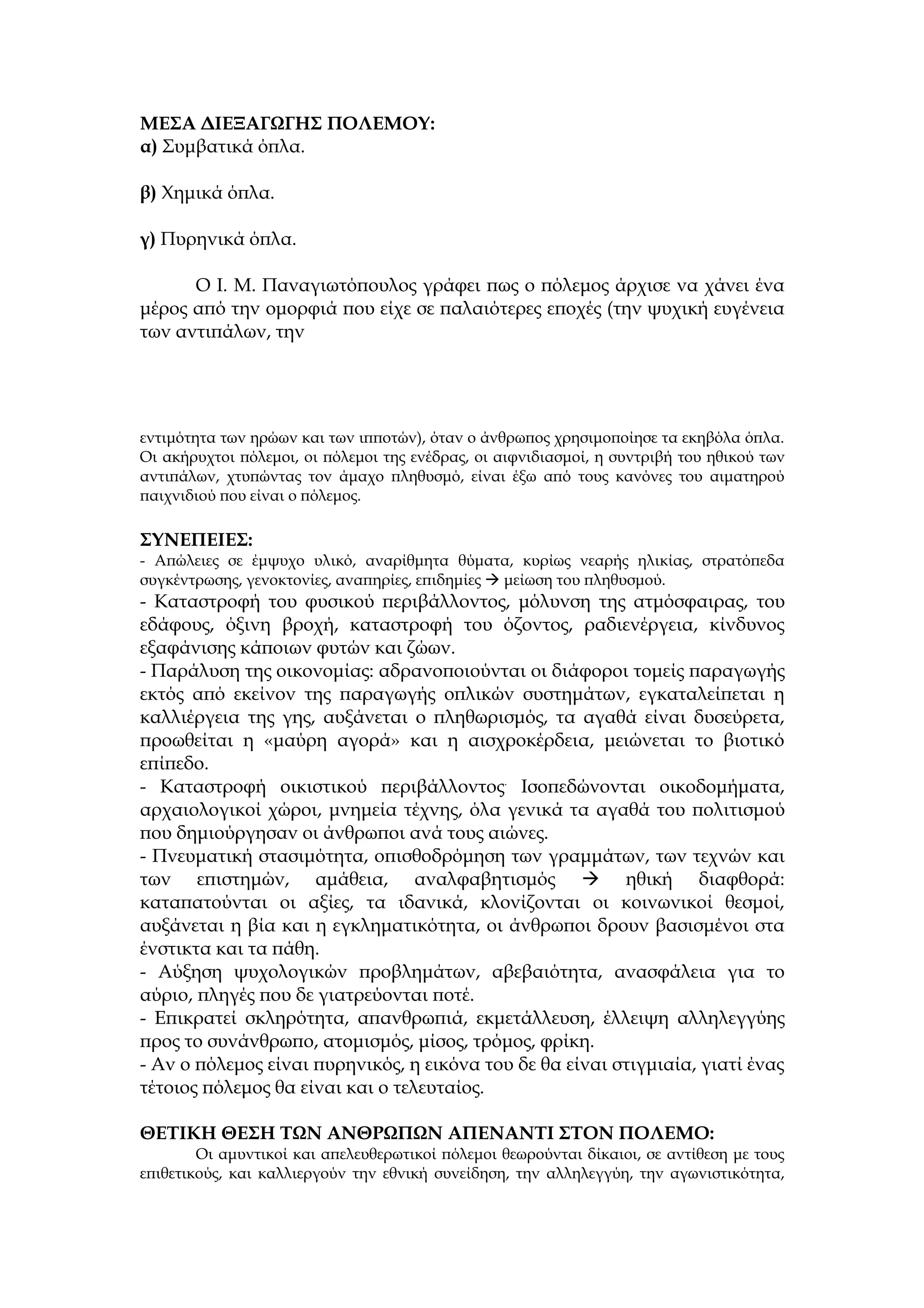 ΜΕΣΑ ΔΙΕΞΑΓΩΓΗΣ ΠΟΛΕΜΟΥ:
α) Συμβατικά όπλα.

β) Χημικά όπλα.

γ) Πυρηνικά όπλα.

      Ο Ι. Μ. Παναγιωτόπουλος γράφει πως ο πόλεμος άρχισε να χάνει ένα
μέρος από την ομορφιά που είχε σε παλαιότερες εποχές (την ψυχική ευγένεια
των αντιπάλων, την




εντιμότητα των ηρώων και των ιπποτών), όταν ο άνθρωπος χρησιμοποίησε τα εκηβόλα όπλα.
Οι ακήρυχτοι πόλεμοι, οι πόλεμοι της ενέδρας, οι αιφνιδιασμοί, η συντριβή του ηθικού των
αντιπάλων, χτυπώντας τον άμαχο πληθυσμό, είναι έξω από τους κανόνες του αιματηρού
παιχνιδιού που είναι ο πόλεμος.

ΣΥΝΕΠΕΙΕΣ:
- Απώλειες σε έμψυχο υλικό, αναρίθμητα θύματα, κυρίως νεαρής ηλικίας, στρατόπεδα
συγκέντρωσης, γενοκτονίες, αναπηρίες, επιδημίες  μείωση του πληθυσμού.
- Καταστροφή του φυσικού περιβάλλοντος, μόλυνση της ατμόσφαιρας, του
εδάφους, όξινη βροχή, καταστροφή του όζοντος, ραδιενέργεια, κίνδυνος
εξαφάνισης κάποιων φυτών και ζώων.
- Παράλυση της οικονομίας: αδρανοποιούνται οι διάφοροι τομείς παραγωγής
εκτός από εκείνον της παραγωγής οπλικών συστημάτων, εγκαταλείπεται η
καλλιέργεια της γης, αυξάνεται ο πληθωρισμός, τα αγαθά είναι δυσεύρετα,
προωθείται η «μαύρη αγορά» και η αισχροκέρδεια, μειώνεται το βιοτικό
επίπεδο.
- Καταστροφή οικιστικού περιβάλλοντος. Ισοπεδώνονται οικοδομήματα,
αρχαιολογικοί χώροι, μνημεία τέχνης, όλα γενικά τα αγαθά του πολιτισμού
που δημιούργησαν οι άνθρωποι ανά τους αιώνες.
- Πνευματική στασιμότητα, οπισθοδρόμηση των γραμμάτων, των τεχνών και
των επιστημών, αμάθεια, αναλφαβητισμός  ηθική διαφθορά:
καταπατούνται οι αξίες, τα ιδανικά, κλονίζονται οι κοινωνικοί θεσμοί,
αυξάνεται η βία και η εγκληματικότητα, οι άνθρωποι δρουν βασισμένοι στα
ένστικτα και τα πάθη.
- Αύξηση ψυχολογικών προβλημάτων, αβεβαιότητα, ανασφάλεια για το
αύριο, πληγές που δε γιατρεύονται ποτέ.
- Επικρατεί σκληρότητα, απανθρωπιά, εκμετάλλευση, έλλειψη αλληλεγγύης
προς το συνάνθρωπο, ατομισμός, μίσος, τρόμος, φρίκη.
- Αν ο πόλεμος είναι πυρηνικός, η εικόνα του δε θα είναι στιγμιαία, γιατί ένας
τέτοιος πόλεμος θα είναι και ο τελευταίος.

ΘΕΤΙΚΗ ΘΕΣΗ ΤΩΝ ΑΝΘΡΩΠΩΝ ΑΠΕΝΑΝΤΙ ΣΤΟΝ ΠΟΛΕΜΟ:
        Οι αμυντικοί και απελευθερωτικοί πόλεμοι θεωρούνται δίκαιοι, σε αντίθεση με τους
επιθετικούς, και καλλιεργούν την εθνική συνείδηση, την αλληλεγγύη, την αγωνιστικότητα,
 