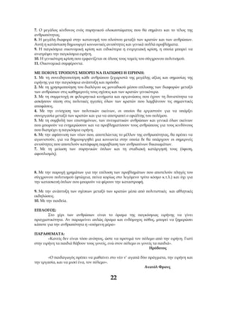 7. Ο μεγάλος κίνδυνος ενός πυρηνικού ολοκαυτώματος που θα σημάνει και το τέλος της
ανθρωπότητας.
8. Η μεγάλη διαφορά στην κατανομή του πλούτου μεταξύ των κρατών και των ανθρώπων.
Αυτή η κατάσταση δημιουργεί κοινωνικές ανισότητες και γενικά πολλά προβλήματα.
9. Η παγκόσμια οικονομική κρίση και ειδικότερα η ενεργειακή κρίση, η οποία μπορεί να
ανατρέψει την παγκόσμια ειρήνη.
10. Η γενικότερη κρίση που εμφανίζεται σε όλους τους τομείς του σύγχρονου πολιτισμού.
11. Οικονομικά συμφέροντα.

ΜΕ ΠΟΙΟΥΣ ΤΡΟΠΟΥΣ ΜΠΟΡΕΙ ΝΑ ΠΑΓΙΩΘΕΙ Η ΕΙΡΗΝΗ:
1. Με τη συνειδητοποίηση κάθε ανθρώπου ξεχωριστά της μεγάλης αξίας και σημασίας της
ειρήνης για την παγκόσμια ανάπτυξη και πρόοδο.
2. Με τη χρησιμοποίηση του διαλόγου ως μοναδικού μέσου επίλυσης των διαφορών μεταξύ
των ανθρώπων στις καθημερινές τους σχέσεις και των κρατών γενικότερα.
3. Με τη συμμετοχή σε φιλειρηνικά κινήματα και οργανώσεις που έχουν τη δυνατότητα να
ασκήσουν πίεση στις πολιτικές ηγεσίες όλων των κρατών που λαμβάνουν τις σημαντικές
αποφάσεις.
4. Με την ενίσχυση των πολιτικών εκείνων, οι οποίοι θα εργαστούν για να υπάρξει
συνεργασία μεταξύ των κρατών και για να αποτραπεί ο εφιάλτης του πολέμου.
5. Με τη συμβολή των επιστημόνων, των πνευματικών ανθρώπων και γενικά όλων εκείνων
που μπορούν να ενημερώσουν και να προβληματίσουν τους ανθρώπους για τους κινδύνους
που διατρέχει η παγκόσμια ειρήνη.
6. Με την αφύπνιση των νέων που, αποτελώντας το μέλλον της ανθρωπότητας, θα πρέπει να
αγωνιστούν, για να δημιουργηθεί μια κοινωνία στην οποία δε θα υπάρχουν οι σημερινές
ανισότητες που αποτελούν κατάφωρη παραβίαση των ανθρωπίνων δικαιωμάτων.
7. Με τη μείωση των πυρηνικών όπλων και τη σταδιακή κατάργησή τους (ύφεση,
αφοπλισμός).



8. Με την παροχή χρημάτων για την επίλυση των προβλημάτων που αποτελούν πληγές του
σύγχρονου πολιτισμού (φτώχεια, πείνα κυρίως στο λεγόμενο τρίτο κόσμο κ.τ.λ.) και όχι για
την κατασκευή όπλων που μπορούν να φέρουν την καταστροφή.

9. Με την ανάπτυξη των σχέσεων μεταξύ των κρατών μέσα από πολιτιστικές και αθλητικές
εκδηλώσεις.
10. Με την παιδεία.

ΕΠΙΛΟΓΟΣ:
       Στο χέρι των ανθρώπων είναι το όραμα της παγκόσμιας ειρήνης να γίνει
πραγματικότητα. Αν παραμείνει απλώς όραμα και ενδόμυχος πόθος, μπορεί να ξημερώσει
κάποτε για την ανθρωπότητα η «επόμενη μέρα»

ΠΑΡΑΘΕΜΑΤΑ:
        «Κανείς δεν είναι τόσο ανόητος, ώστε να προτιμά τον πόλεμο από την ειρήνη. Γιατί
στην ειρήνη τα παιδιά θάβουν τους γονείς, ενώ στον πόλεμο οι γονείς τα παιδιά».
                                                                 Ηρόδοτος

       «Ο παιδαγωγός πρέπει να μαθαίνει στο νέο ν’ αγαπά δύο πράγματα, την ειρήνη και
την εργασία, και να μισεί ένα, τον πόλεμο».
                                                           Ανατόλ Φρανς

                                          22
 