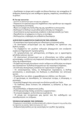 - Απαλλάσσει το άτομο από το φόβο του βίαιου θανάτου, την ανασφάλεια. Ο
άνθρωπος διακατέχεται από αισθήματα ηρεμίας, ασφάλειας, αισιοδοξίας για
το μέλλον.

Β. Για την κοινωνία:
- Αποτελεί τον βασικότερο κρίκο συνοχής των ανθρώπων.
- Παρακινεί σε ειρηνικά έργα που συμβάλλουν στην πρόοδο και την ευημερία
της παγκόσμιας κοινότητας.
- Φέρνει σε επαφή τους λαούς όλης της γης, προωθείται η συνεργασία.
- Καλλιεργεί το διάλογο ως μοναδικό μέσο επίλυσης των διαφορών.
- Αναπτύσσεται η οικονομική ζωή, ανεβαίνει το βιοτικό επίπεδο των λαών.
- Προωθούνται τα γράμματα, οι τέχνες, οι επιστήμες.
- Καλλιεργείται ο σεβασμός στα ανθρώπινα δικαιώματα.

ΛΟΓΟΙ ΠΟΥ ΚΑΘΙΣΤΟΥΝ ΕΥΘΡΑΥΣΤΗ ΤΗΝ ΕΙΡΗΝΗ:
- Η παγκόσμια οικονομική κρίση και ειδικότερα η ενεργειακή κρίση.
- Οι οικονομικοί ανταγωνισμοί για την προώθηση των προϊόντων στις
διεθνείς αγορές.
- Τα συμφέροντα των μεγάλων πολεμικών βιομηχανιών που αναζητούν
αγορές και δημιουργούν τεχνητές κρίσεις.
- Οι ιμπεριαλιστικές και μιλιταριστικές αντιλήψεις και η αρρωστημένη
φιλοδοξία κάποιων ηγετών.
- Οι στρατιωτικοί ανταγωνισμοί και η τελειοποίηση των όπλων μαζικής
καταστροφής, ο κίνδυνος ενός πυρηνικού ολοκαυτώματος που θα σημάνει το
τέλος της ανθρωπότητας.
- Η εμφάνιση συνεχώς καινούριων εστιών πολέμου σε πολλά μέρη του κόσμου
που υποσκάπτουν τη διεθνή συνεργασία και την παγκόσμια ισορροπία.
- Οι πολιτικές σκοπιμότητες, καπηλεία των ειρηνιστικών κινημάτων.
- Οι αποικιοκρατικές τάσεις, τα διπλωματικά παρασκήνια, η διεθνής
κατασκοπεία, ο αποκλεισμός του διαλόγου, η αδιαλλαξία των πολιτικών
ηγετών.
- Η κρίση όλων των αξιών, η αμφισβήτηση των ειδώλων, των ιδανικών.
- Ο φανατισμός σε οποιαδήποτε, το τοπικιστικό πνεύμα, ο εθνικισμός, ο
ρατσισμός.
- Η μεγάλη διαφορά στην κατανομή του πλούτου μεταξύ των λαών.
- Τα επιθετικά, βίαια ένστικτα του ανθρώπου, η απληστία, η δίψα για
κυριαρχία.
- Η μισαλλοδοξία, οι θρησκευτικές έριδες.
- Η έλλειψη κριτικής στάσης, η ευπιστία, η ορμητικότητα.
- Το ατομικό συμφέρον, η πλεονεξία και η φιλοξενία.
- Η αποχή των πνευματικών μας ηγετών που δεν καθοδηγούν και
ευαισθητοποιούν τον άνθρωπο.

ΤΡΟΠΟΙ ΕΔΡΑΙΩΣΗΣ ΤΗΣ ΕΙΡΗΝΗΣ:
- Ενημέρωση σε πλατιά βάση, συνειδητοποίηση κάθε ανθρώπου ξεχωριστά της μεγάλης αξίας
και σημασίας της ειρήνης. Αφύπνιση κυρίως των νέων.
- Ανθρωπιστική παιδεία για την κατανόηση των αγαθών της ειρήνης.
 