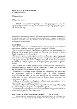 ΜΕΣΑ ΔΙΕΞΑΓΩΓΗΣ ΠΟΛΕΜΟΥ:
α) Συμβατικά όπλα.

β) Χημικά όπλα.

γ) Πυρηνικά όπλα.

      Ο Ι. Μ. Παναγιωτόπουλος γράφει πως ο πόλεμος άρχισε να χάνει ένα
μέρος από την ομορφιά που είχε σε παλαιότερες εποχές (την ψυχική ευγένεια
των αντιπάλων, την




εντιμότητα των ηρώων και των ιπποτών), όταν ο άνθρωπος χρησιμοποίησε τα εκηβόλα όπλα.
Οι ακήρυχτοι πόλεμοι, οι πόλεμοι της ενέδρας, οι αιφνιδιασμοί, η συντριβή του ηθικού των
αντιπάλων, χτυπώντας τον άμαχο πληθυσμό, είναι έξω από τους κανόνες του αιματηρού
παιχνιδιού που είναι ο πόλεμος.

ΣΥΝΕΠΕΙΕΣ:
- Απώλειες σε έμψυχο υλικό, αναρίθμητα θύματα, κυρίως νεαρής ηλικίας, στρατόπεδα
συγκέντρωσης, γενοκτονίες, αναπηρίες, επιδημίες  μείωση του πληθυσμού.
- Καταστροφή του φυσικού περιβάλλοντος, μόλυνση της ατμόσφαιρας, του
εδάφους, όξινη βροχή, καταστροφή του όζοντος, ραδιενέργεια, κίνδυνος
εξαφάνισης κάποιων φυτών και ζώων.
- Παράλυση της οικονομίας: αδρανοποιούνται οι διάφοροι τομείς παραγωγής
εκτός από εκείνον της παραγωγής οπλικών συστημάτων, εγκαταλείπεται η
καλλιέργεια της γης, αυξάνεται ο πληθωρισμός, τα αγαθά είναι δυσεύρετα,
προωθείται η «μαύρη αγορά» και η αισχροκέρδεια, μειώνεται το βιοτικό
επίπεδο.
- Καταστροφή οικιστικού περιβάλλοντος. Ισοπεδώνονται οικοδομήματα,
αρχαιολογικοί χώροι, μνημεία τέχνης, όλα γενικά τα αγαθά του πολιτισμού
που δημιούργησαν οι άνθρωποι ανά τους αιώνες.
- Πνευματική στασιμότητα, οπισθοδρόμηση των γραμμάτων, των τεχνών και
των επιστημών, αμάθεια, αναλφαβητισμός  ηθική διαφθορά:
καταπατούνται οι αξίες, τα ιδανικά, κλονίζονται οι κοινωνικοί θεσμοί,
αυξάνεται η βία και η εγκληματικότητα, οι άνθρωποι δρουν βασισμένοι στα
ένστικτα και τα πάθη.
- Αύξηση ψυχολογικών προβλημάτων, αβεβαιότητα, ανασφάλεια για το
αύριο, πληγές που δε γιατρεύονται ποτέ.
- Επικρατεί σκληρότητα, απανθρωπιά, εκμετάλλευση, έλλειψη αλληλεγγύης
προς το συνάνθρωπο, ατομισμός, μίσος, τρόμος, φρίκη.
- Αν ο πόλεμος είναι πυρηνικός, η εικόνα του δε θα είναι στιγμιαία, γιατί ένας
τέτοιος πόλεμος θα είναι και ο τελευταίος.

ΘΕΤΙΚΗ ΘΕΣΗ ΤΩΝ ΑΝΘΡΩΠΩΝ ΑΠΕΝΑΝΤΙ ΣΤΟΝ ΠΟΛΕΜΟ:
        Οι αμυντικοί και απελευθερωτικοί πόλεμοι θεωρούνται δίκαιοι, σε αντίθεση με τους
επιθετικούς, και καλλιεργούν την εθνική συνείδηση, την αλληλεγγύη, την αγωνιστικότητα,
 