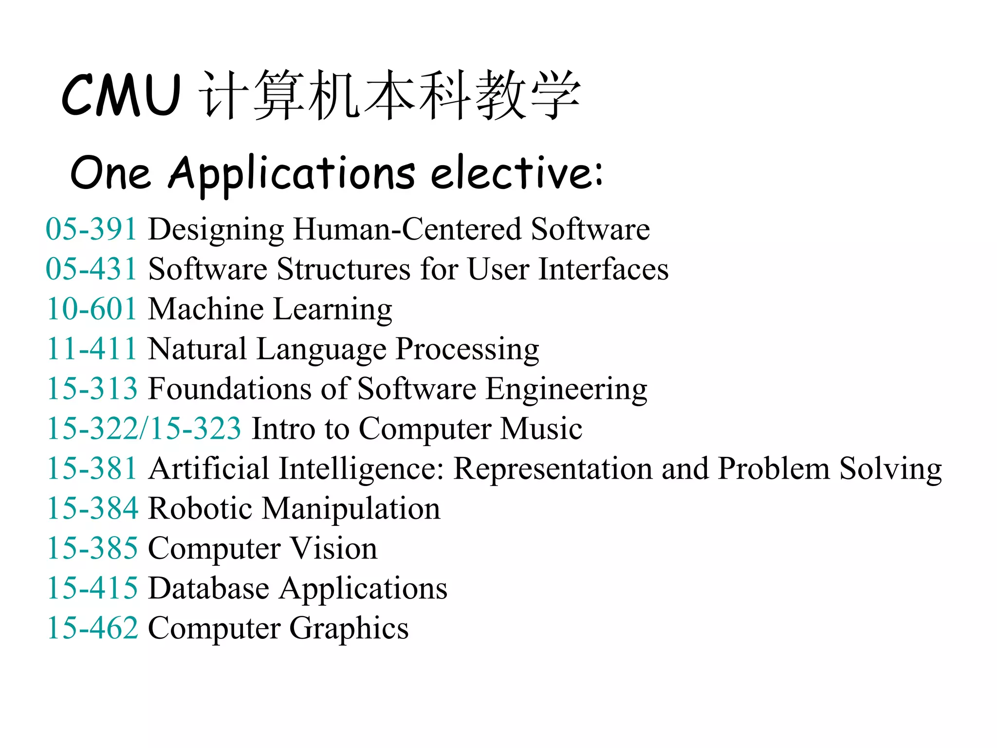 CMU 计算机本科教学
 One Applications elective:
05-391 Designing Human-Centered Software
05-431 Software Structures for User Interfaces
10-601 Machine Learning
11-411 Natural Language Processing
15-313 Foundations of Software Engineering
15-322/15-323 Intro to Computer Music
15-381 Artificial Intelligence: Representation and Problem Solving
15-384 Robotic Manipulation
15-385 Computer Vision
15-415 Database Applications
15-462 Computer Graphics
 