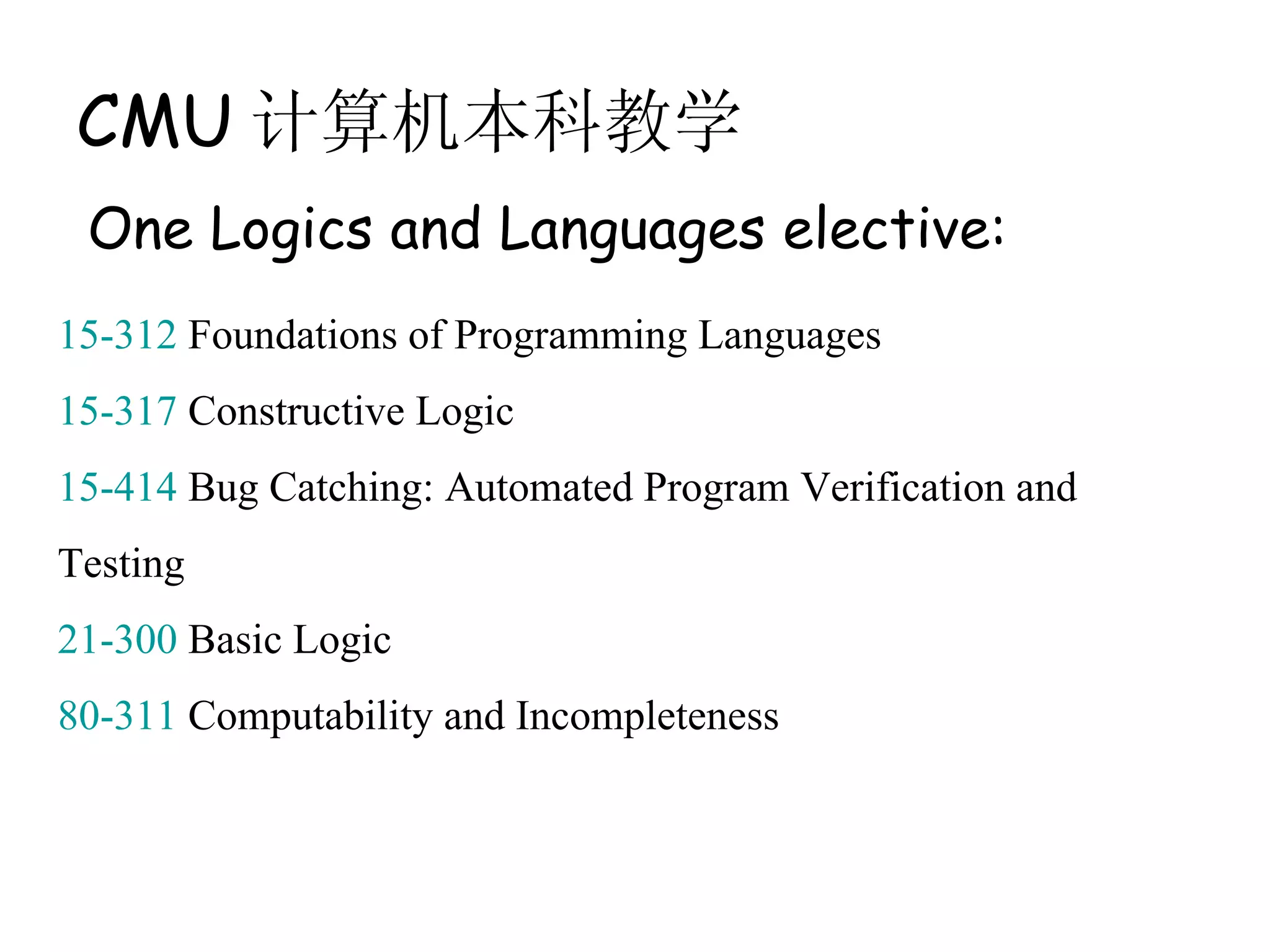CMU 计算机本科教学
 One Logics and Languages elective:
15-312 Foundations of Programming Languages
15-317 Constructive Logic
15-414 Bug Catching: Automated Program Verification and
Testing
21-300 Basic Logic
80-311 Computability and Incompleteness
 