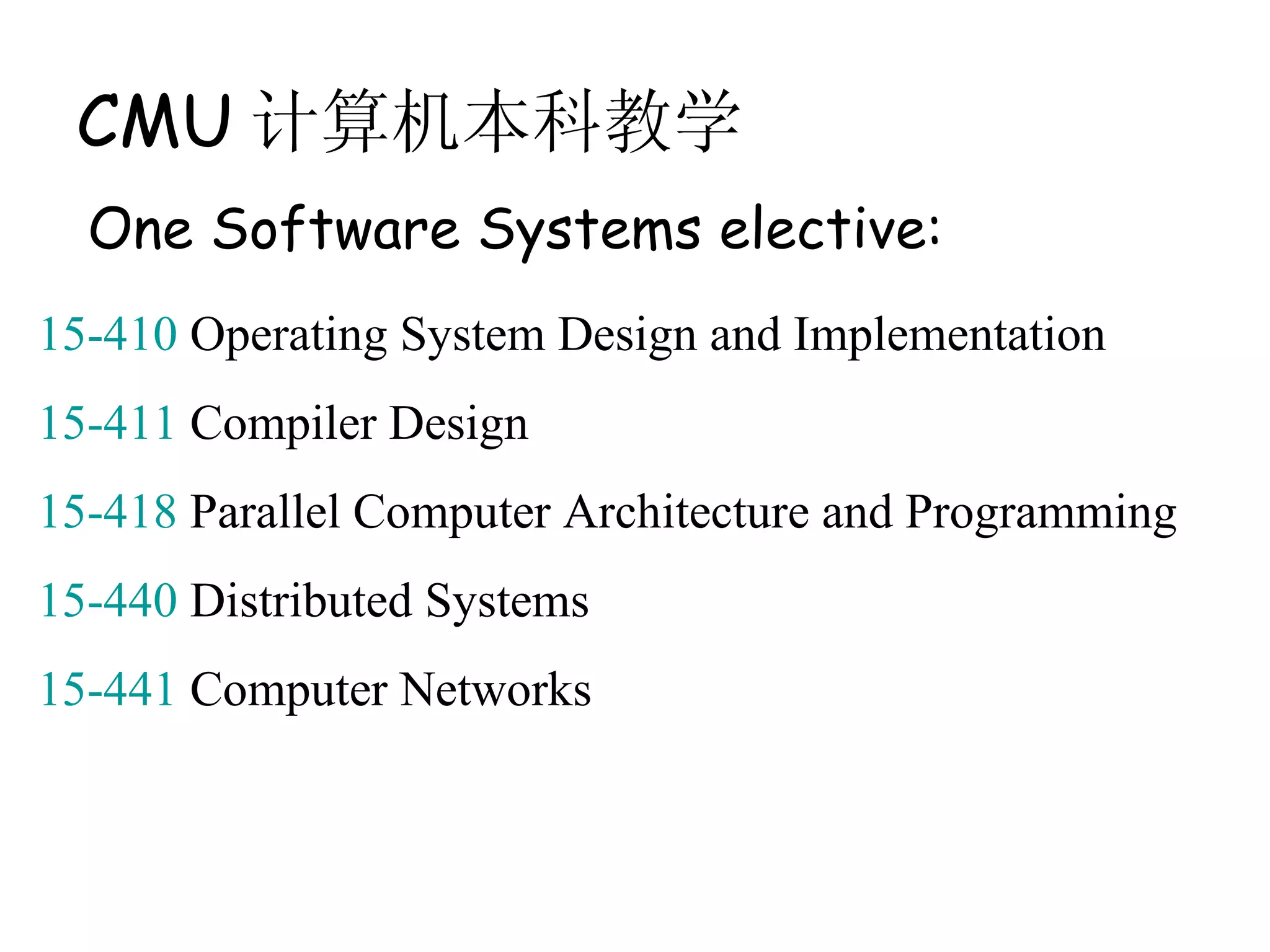 CMU 计算机本科教学
  One Software Systems elective:
15-410 Operating System Design and Implementation
15-411 Compiler Design
15-418 Parallel Computer Architecture and Programming
15-440 Distributed Systems
15-441 Computer Networks
 