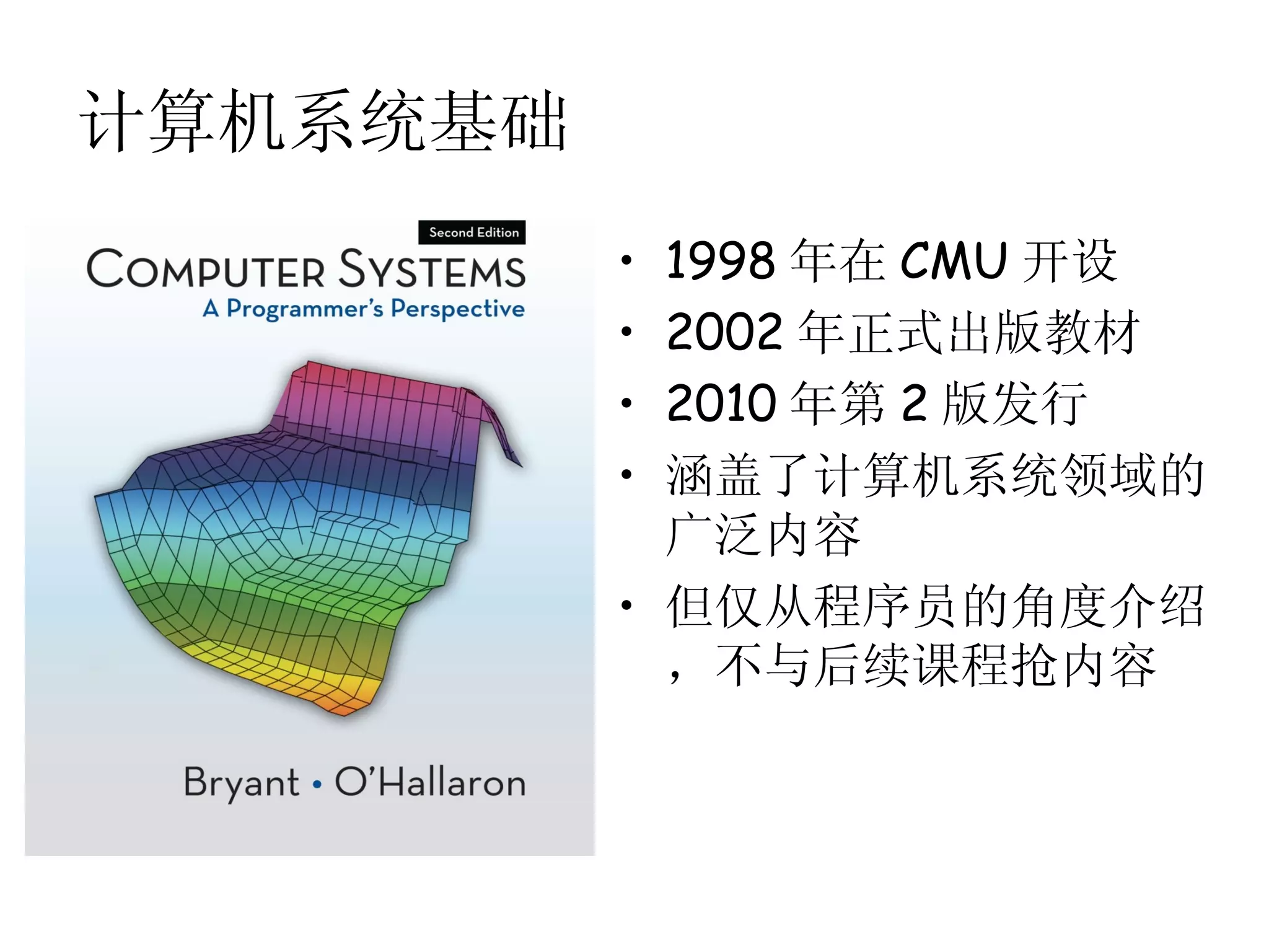 计算机系统基础
          • 1998 年在 CMU 开设
          • 2002 年正式出版教材
          • 2010 年第 2 版发行
          • 涵盖了计算机系统领域的
            广泛内容
          • 但仅从程序员的角度介绍
            ，不与后续课程抢内容
 