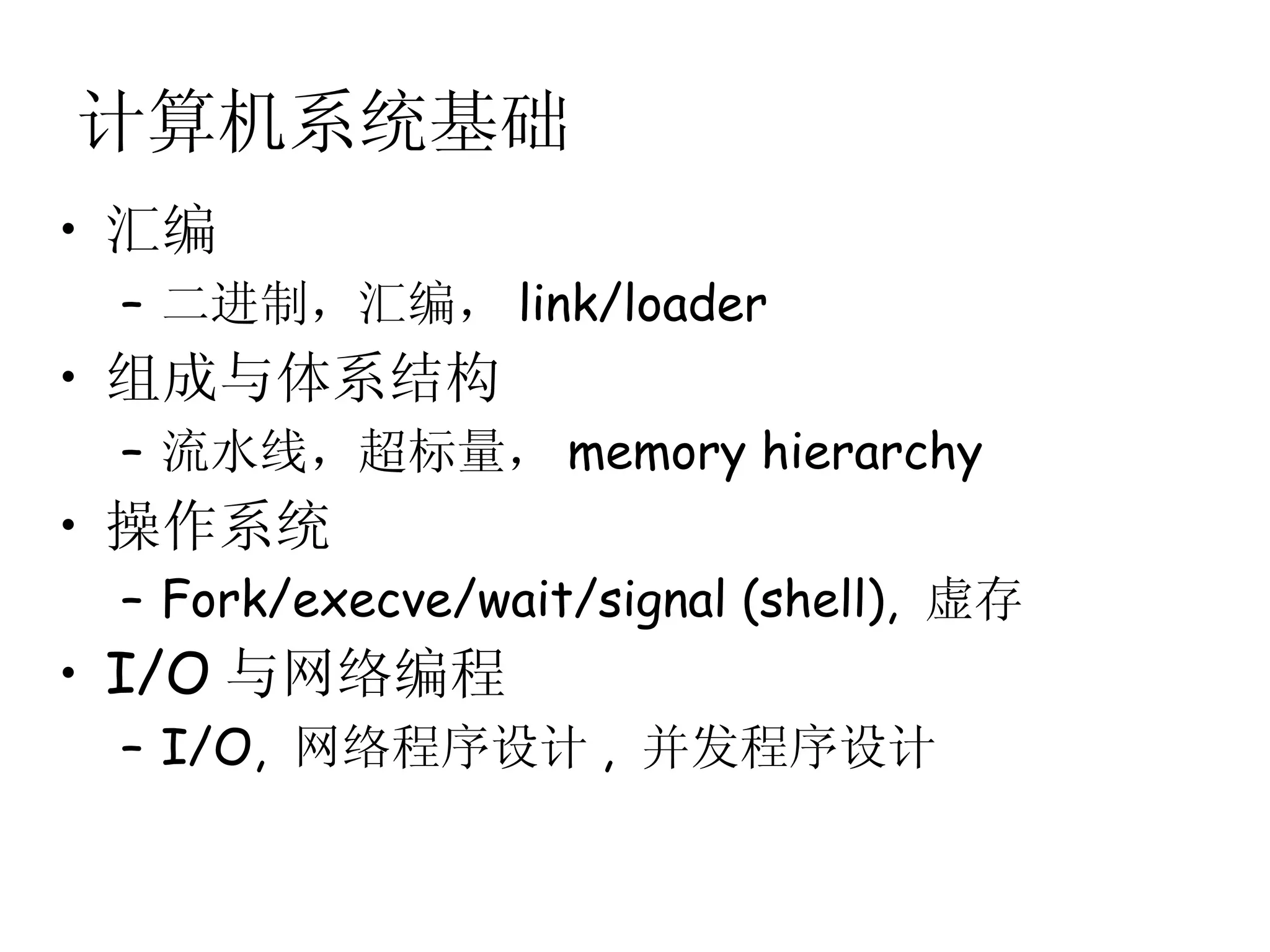 计算机系统基础
• 汇编
 – 二进制，汇编， link/loader
• 组成与体系结构
 – 流水线，超标量， memory hierarchy
• 操作系统
 – Fork/execve/wait/signal (shell), 虚存
• I/O 与网络编程
 – I/O, 网络程序设计 , 并发程序设计
 