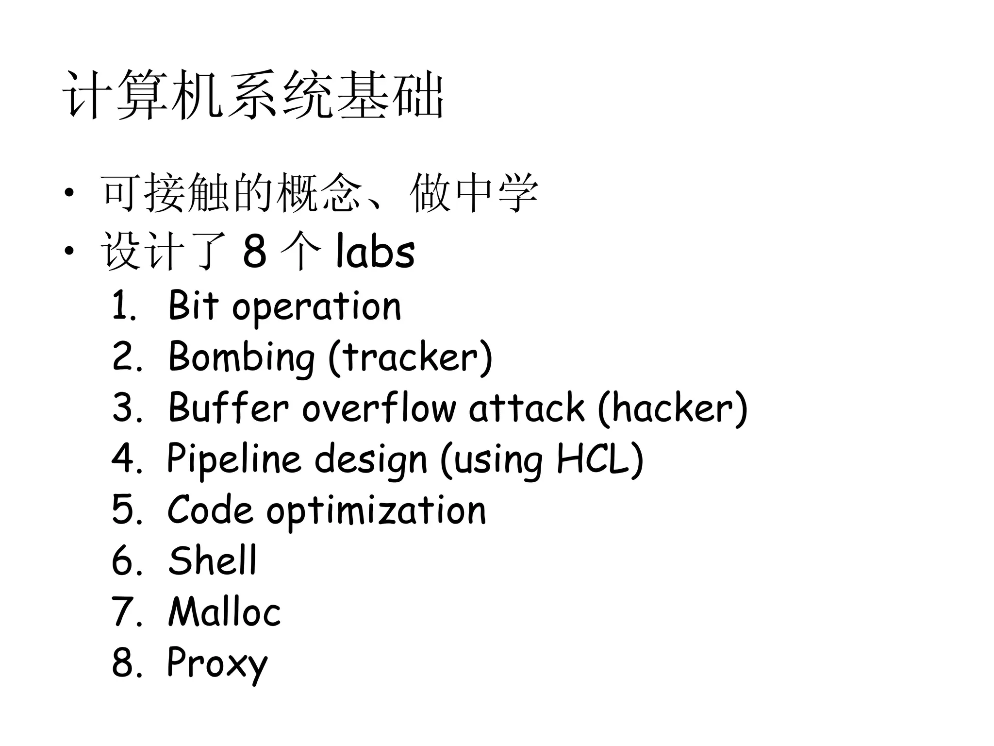 计算机系统基础
• 可接触的概念、做中学
• 设计了 8 个 labs
 1.   Bit operation
 2.   Bombing (tracker)
 3.   Buffer overflow attack (hacker)
 4.   Pipeline design (using HCL)
 5.   Code optimization
 6.   Shell
 7.   Malloc
 8.   Proxy
 