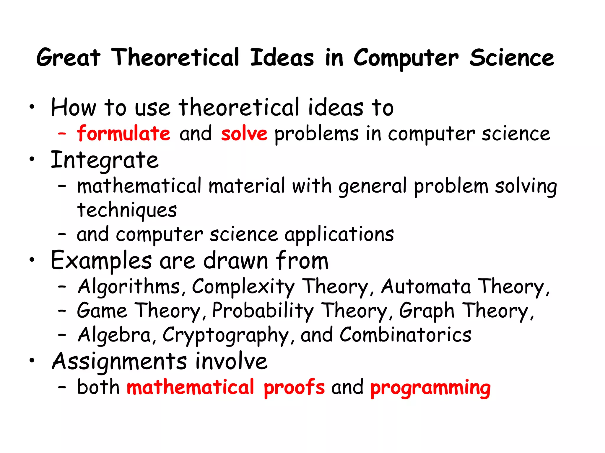 Great Theoretical Ideas in Computer Science

• How to use theoretical ideas to
  – formulate and solve problems in computer science
• Integrate
  – mathematical material with general problem solving
    techniques
  – and computer science applications
• Examples are drawn from
  – Algorithms, Complexity Theory, Automata Theory,
  – Game Theory, Probability Theory, Graph Theory,
  – Algebra, Cryptography, and Combinatorics
• Assignments involve
  – both mathematical proofs and programming
 